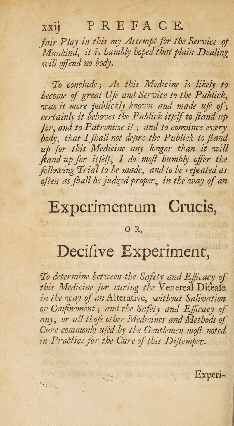xxij PREFACE. fair Play in this my Attempt for the Service of Mankind, it is humbly hoped that plain Dealing will offend no body. To conclude; As this Medicine is likely to become of great XJfe and Service to the Publick, was it more publickly known and made life of*, certainly it behoves the Publick itfelf to /land up for, and to Patronize it; and to convince every body, that IJhall not define the Publick to fland up for this Medicine any longer than it will fland up for itfelf I do mofl humbly offer the following Trial to be made, and to be repeated as often as Jhall be judged proper 9 in the way of an Experimentum Crucis, O R, Decifive Experiment, To determine between the Safety and Efficacy of this Medicine for curing the Venereal Difeafe in the way of an Alterative, without Salivation or Confinement; and the Safety and Efficacy of any, or all thoje other Medicines and Methods of Cure commonly ufed by the Gentlemen mofl rioted in PraAice for the Cure of this Diflemper. « j Experi-