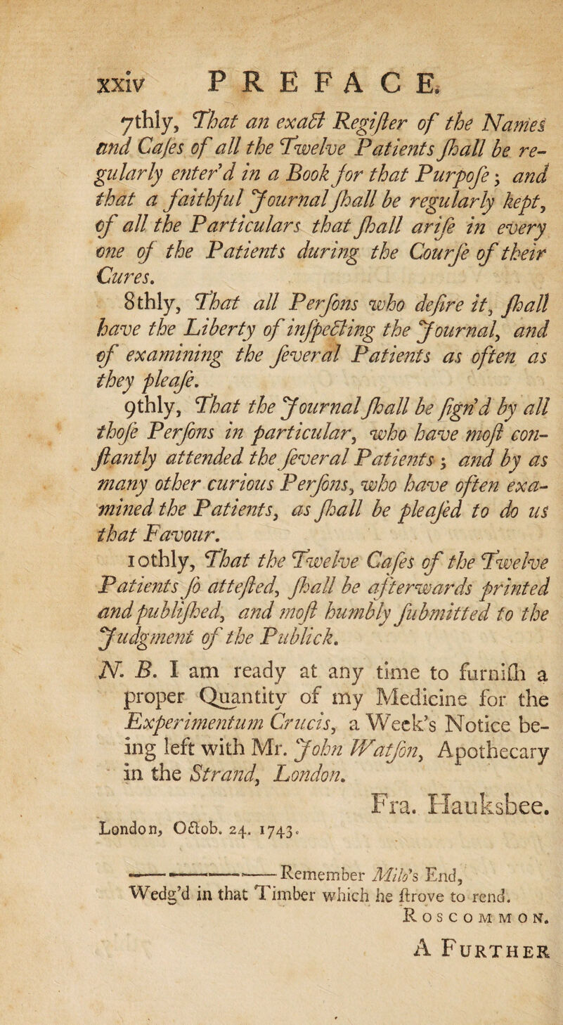 ythly, 'That an exaffi Regijler of the Names and Cafes of all the Twelve Patients Jhall be re¬ gularly enter'd in a Book for that Purpofe; and that a faithful Journal Jhall be regularly kept, of all the Particulars that Jhall arife in every one oj the Patients during the Courfe of their Cures. 8thly, That all Perfons who defire it, Jhall have the Liberty of infpefiling the Journal, and of examining the feveral Patients as often as they pleaje. gthly, That the JournalJhall be figrid by all thofe Perfons in particular, who have mofi con- Jiantly attended the fever al Patients ; and by as many other curious Perfons, who have often exa¬ mined the Patients, as Jhall be pleajed to do us that Favour. iothly, That the Twelve Cafes of the Twelve Patients fo attejied, Jhall be afterwards printed andpublifhed, and mofi humbly fubmitted to the Judgment of the Publick. N B. I am ready at any time to furniili a proper Quantity of my Medicine for the Experimentum Crucis, a Week's Notice be¬ ing left with Mr. John Watfon, Apothecary in the Strand, London. Fra. Hauksbee. London, O&ob, 24. 1743. -----Remember Milo's End, Wedg’d in that Timber which he ftrove to rend. Roscommon. A Further