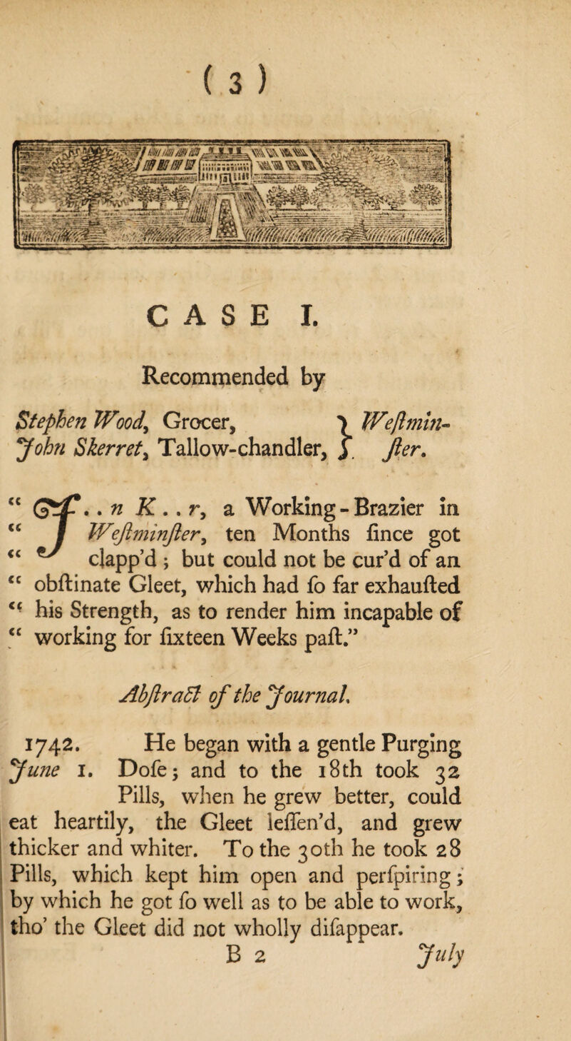 CASE I. Recommended by Stephen Wood,\ Grocer, 7 Weftmin- John Skerret, Tallow-chandler, y Jler. (c cc cc cc cc cc . n K .. r, a Working - Brazier in / Wejiminfier, ten Months fince got  clapp’d ; but could not be cur’d of an obflinate Gleet, which had fb far exhaufted his Strength, as to render him incapable of working for fix teen Weeks paft.” AbflraEl of the Journal, 1742. He began with a gentle Purging June 1. Dofe; and to the 18 th took 32 Pills, when he grew better, could eat heartily, the Gleet ieffen’d, and grew thicker and whiter. To the 30th he took 28 Pills, which kept him open and perfpiring; by which he got fo well as to be able to work, tho’ the Gleet did not wholly difappear. B 2 July