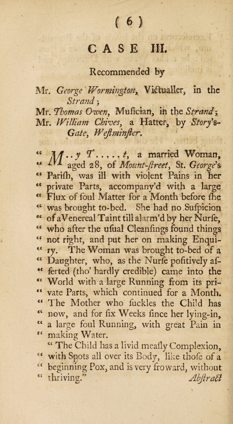 CASE III. Recommended by Mr. George Wormingtony Victualler, In the Strand; Mr. Thomas Owen, Mufician, in the Strand % Mr. William Chines, a Hatter* by Story's* Gate, Wejtminfter. ce «.c «c St &t et cs €C Ct «< cc «t cc cc cc c ( *e 7.2f, a married Woman, x ^ aged 28, of Mount-ftreet, St. George's Parifh, was ill with violent Pains in her private Parts, accompanv’d with a large Flux of foul Matter for a Month before the was brought to-bed. She had no Sufpicion. of aVenereal Taint till alarm’d by her Nurfe, who after the ufual Cleanfings found things not right, and put her on making Enqui¬ ry. The Woman was brought to-bed of a Daughter, who, as the Nurfe pofitively af~ ferted (tho’ hardly credible) came into the World with a large Running from its pri¬ vate Parts, which continued for a Month. The Mother who fuckies the Child has now, and for fix Weeks fince her lying-in, a large foul Running, with great Pain in making Water. €C The Child has a livid meafly Complexion, with Spots all over its Body, like thofe of a beginn ing Pox, and is very fro ward, without AbjiraEt riving.