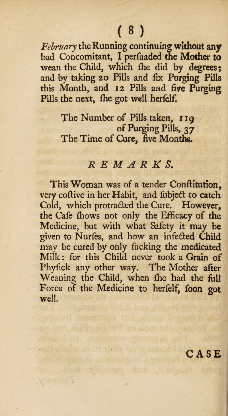 February the Running continuing without any bad Concomitant, I perfuaded the Mother to wean the Child, which fhe did by degrees 5 and by taking 20 Pills and fix Purging Pills this Month, and 12 Pills and five Purging Pills the next, fhe got well herfelf. The Number of Pills taken, 119 of Purging Pills, 37 The Time of Cure, five Months REMARKS. This Woman was of a tender Conftitution, very coftive in her Habit, and fubjeft to catch Cold, which protrafted the Cure. However, the Cafe (hows not only the Efficacy of the Medicine, but with what Safety it may be given to Nurfes, and how an infefted Child may be cured by only fucking the medicated Milk: for this Child never took a Grain of Phyfick any other way. The Mother after Weaning the Child, when fhe had the full Force of the Medicine to herfelf, foon got well