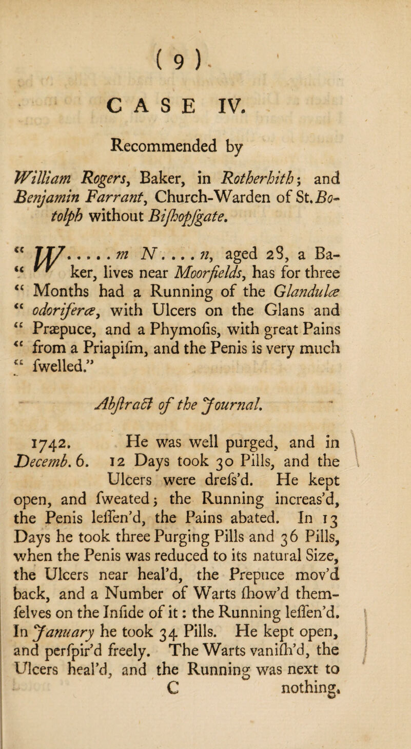 CASE IV. Recommended by William Rogers, Baker, in Rotherhith; and Benjamin Farrant, Church-Warden of St. Bo- tolpb without Bifhopfgate. Jjy.m N.... n, aged 28, a Ba- ** ker, lives near Moor fields, has for three Months had a Running of the Glandulce odoriferce, with Ulcers on the Gians and Praepuce, and a Phymofis, with great Pains from a Priapifm, and the Penis is very much fwelled.” u (( <c <c <( Abjlradl of the Journal. 1742. He was well purged, and in Decemb.6. 12 Days took 30 Pills, and the Ulcers were drefs’d. He kept open, and fweated; the Running increas’d, the Penis leifen’d, the Pains abated. In 13 Days he took three Purging Pills and 36 Pills, when the Penis was reduced to its natural Size, the Ulcers near heal’d, the Prepuce mov’d back, and a Number of Warts fhow’d them- felves on the Infide of it: the Running lelfen’d. In January he took 34 Pills. He kept open, and perfpir’d freely. The Warts vanifh’d, the Ulcers heal’d, and the Running was next to C nothing*