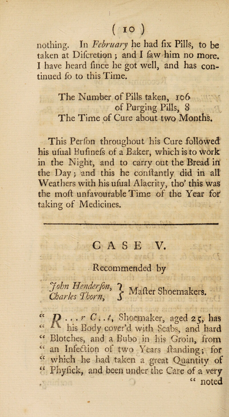 ( *° ) nothing. In February he had fix Pills, to be taken at Difcretion; and I faw him no more. I have heard fince he got well, and has con¬ tinued fo to this Time. The Number of Pills taken, 106 of Purging Pills, 8 The Time of Cure about two Months. This Perfon throughout his Cure followed his ufual Bufinefs of a Baker, which is to work in the Night, and to carry out the Bread in the Day; and this he conftantly did in all Weathers with his ufual Alacrity, tho* this was the moft unfavourable Time of the Year for taking of Medicines. CASE V. Recommended by John Header (on, 1 ,, n m * A/ i ct/ r Matter Shoemakers. Charles lborn, j “ n...r C../, Shoemaker, aged 25, has “ *1 his Body cover’d with Scabs, and hard <c Blotches, and a Bubo in his Groin, from cc an Infeftion of two Years Banding; for “ which he had taken a great Quantity of Phyfick, and been under the Care of a very “ noted