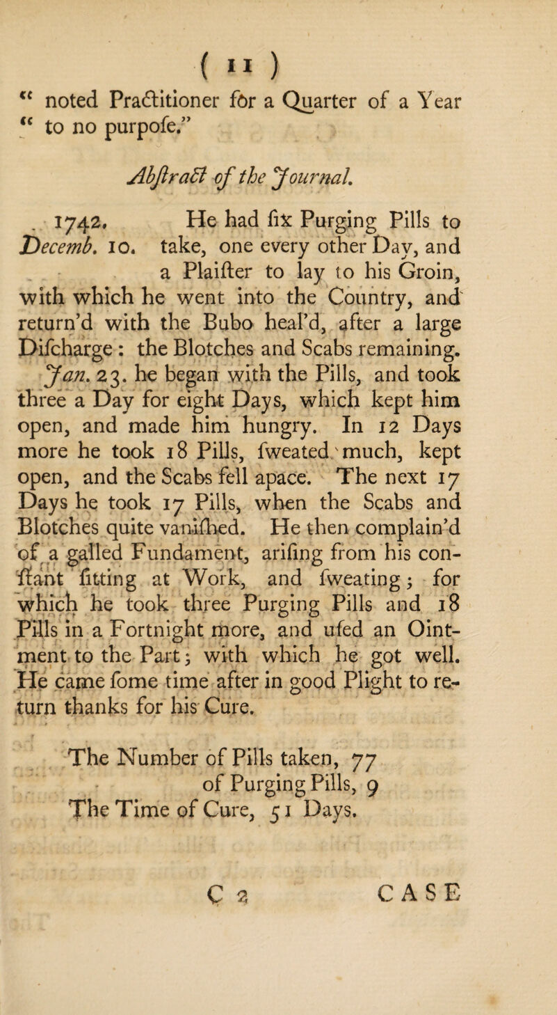 cc noted Practitioner for a Quarter of a Year <c to no purpofe.” AbJlraEl of the Journal. 1742. He had fix Purging Pills to Decemb. 10. take, one every other Day, and a Plaifter to lay to his Groin, with which he went into the Country, and' return’d with the Bubo heal’d, after a large Difcharge : the Blotches and Scabs remaining. Jan. 23. he began with the Pills, and took three a Day for eight Days, which kept him open, and made him hungry. In 12 Days more he took 18 Pills, fweated/much, kept open, and the Scabs fell apace. The next 17 Days he took 17 Pills, when the Scabs and Blotches quite vanifhed. He then complain’d of a galled Fundament, arifing from his con- ffant lilting at Work, and fweating • for which he took three Purging Pills and 18 Pills in a Fortnight more, and ufed an Oint¬ ment to the Part; with which he got well. He came fome time after in good Plight to re¬ turn thanks for his Cure. f The Number of Pills taken, 77 of Purging Pills, 9 The Time of Cure, 51 Days.