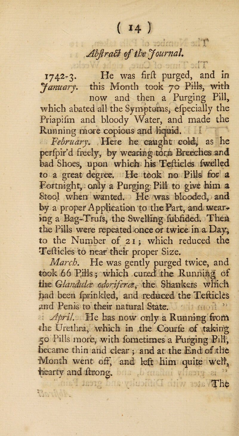 AbJtraB of the'Journal. «i - ' <? W-'V . • . > c , i. 1 i. 1742-3. He was firft purged, and In January. this Month took 70 Pills, with now and then a Purging Pill, which abated all the Symptoms, efpecially the Priapifm and bloody Water, and made the Running more copious and liquid. I February. Here he caught cold, as he perfpir’d freely, by wearing torii Breeches and bad Shoes, upon which his Teflicles fwelled to a great degree. He took no Pills for a Fortnight, only a Purging Pill to give him a Stool when wanted. He was blooded, and by a proper Application to the Part, and wear-* ing a Bag-Tmfs, the Swelling fubfided. Then the Pills were repeated once or twice in a Day, to the Number of 21; which reduced the Tefticles to near their proper Size. March. He was gently purged twice, and took 66 Pills; which cured the Running of lire Glandule odoriferce, the Shankers which had been fprinkled, and reduced the Tefticlcs and Penis to their natural State. * April. He has now only a Running from the Urethra, which in the Courfe of taking 50 Pills more, with fometlmes a Purging Fill, became thin and clear ; and at the End of the Month went off, and left him quite well, hear tv and ftrong.