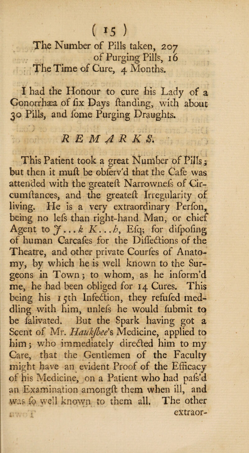 The Number of Pills taken, 207 of Purging Pills, 16 The Time of Cure, 4 Months. I had the Honour to cure his Lady of a Gonorrhea of fix Days {landing, with about 30 Pills, and fome Purging Draughts. REMARKS. * This Patient took a great Number of Pills ; but then it muft be obferv'd that the Cafe was attended with the greateft Narrownefs of Cir- cumftances, and the greateft Irregularity of living. He is a very extraordinary Perfon, being no lefs than right-hand Man, or chief Agent to J...k K...h, Efq; for difpofing of human Carcafes for the Diffedtions of the Theatre, and other private Courfes of Anato¬ my, by which he is well known to the Sur¬ geons in Town; to whom, as he inform’d me, he had been obliged for 14 Cures. This being his 15th Infedtion, they refufed med¬ dling with him, unlefs he would fubmit to be falivated. But the Spark having got a Scent of Mr. Haukjbee s Medicine, applied to him; who immediately directed him to my Care, that the Gentlemen of the Faculty might have an evident Proof of the Efficacy of his Medicine, on a Patient who had pafs’d an Examination amongft them when ill, and was fo well known to them all. The other extraor-