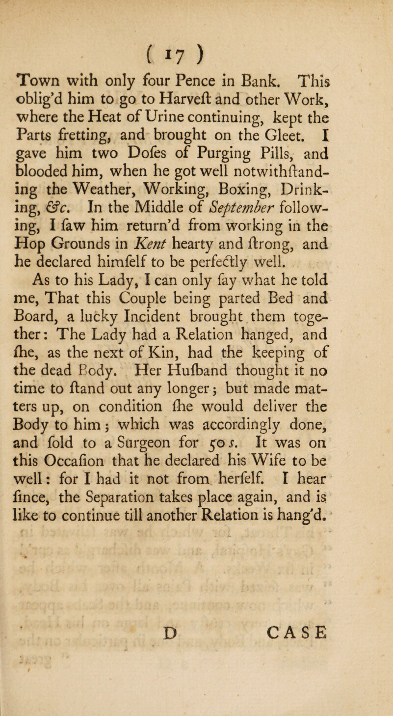 Town with only four Pence in Bank. This oblig’d him to go to Harveft and other Work, where the Heat of Urine continuing, kept the Parts fretting, and brought on the Gleet. I gave him two Dofes of Purging Pills, and blooded him, when he got well notwithftand- ing the Weather, Working, Boxing, Drink¬ ing, &c. In the Middle of September follow¬ ing, I faw him return’d from working in the Hop Grounds in Kent hearty and ftrong, and he declared himfelf to be perfectly well. As to his Lady, I can only fay what he told me, That this Couple being parted Bed and Board, a lucky Incident brought them toge¬ ther: The Lady had a Relation hanged, and fhe, as the next of Kin, had the keeping of the dead Body. Her Hufband thought it no time to ftand out any longer; but made mat¬ ters up, on condition fhe would deliver the Body to him; which was accordingly done, and fold to a Surgeon for 50 s. It was on this Occafion that he declared his Wife to be well: for I had it not from herfelf. I hear fince, the Separation takes place again, and is like to continue till another Relation is bang'd.