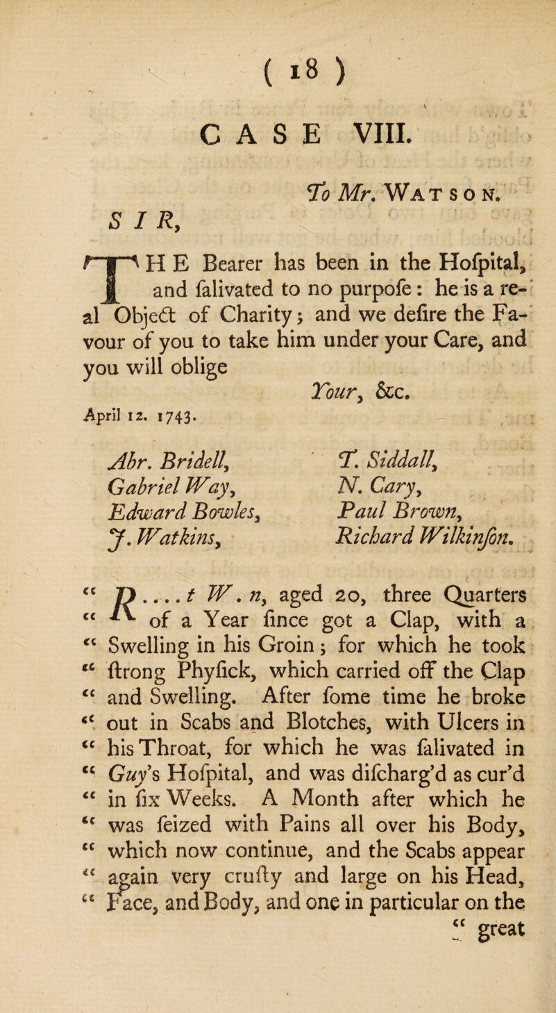 CASE VIII. SIR, To Mr. Wat s O N\ TH E Bearer has been in the Hofpital, and falivated to no purpofe: he is a re¬ al Objedt of Charity; and we defire the Fa¬ vour of you to take him under your Care, and you will oblige Tour, &c. April 12. 1743. Abr. Bridell, Gabriel Way, Edward Bowles, y. Watkins, r. siddaii; N. Cary, Brown, Richard Wilkinfon. tc CC « <c (C (C (C (C «( ic tc <e u W.n, aged 20, three Quarters of a Year fince got a Clap, with a Swelling in his Groin; for which he took ftrong Phyfick, which carried off the Clap and Swelling. After fome time he broke out in Scabs and Blotches, with Ulcers in his Throat, for which he was falivated in Guy's Hofpital, and was difcharg’d as cur’d in fix Weeks. A Month after which he was feized with Fains all over his Body, which now continue, and the Scabs appear again very crufly and large on his Head, ace, and Body, and one in particular on the “ great