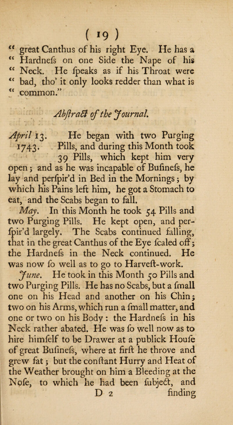 ( *9 ) cc great Canthus of his right Eye. He has a <c Hardnefs on one Side the Nape of his “ Neck. He fpeaks as if his Throat were <c bad, tho’ it only looks redder than what is <c common.” f * - f AbJlraSi of the Journal April 13. He began with two Purging 1743. Pills, and during this Month took 39 Pills, which kept him very open; and as he was incapable of Bufinefs, he lay and perfpir’d in Bed in the Mornings; by which his Pains left him, he got a Stomach to eat, and the Scabs began to fall. May. In this Month he took 54 Pills and two Purging Pills. He kept open, and per¬ fpir’d largely. The Scabs continued falling, that in the great Canthus of the Eye fcaled off; the Hardnefs in the Neck continued. He was now fo well as to go to Harveft-work. June. He took in this Month 50 Pills and two Purging Pills. He has no Scabs, but a fmall one on his Head and another on his Chin; two on his Arms, which run a fmall matter, and one or two on his Body : the Hardnefs in his Neck rather abated. He was fo well now as to hire himfelf to be Drawer at a publick Houfe of great Bufinefs, where at firft he throve and grew fat; but the conftant Hurry and Heat of the Weather brought on him a Bleeding at the Nofe, to which he had been fubjedl, and D 2 finding