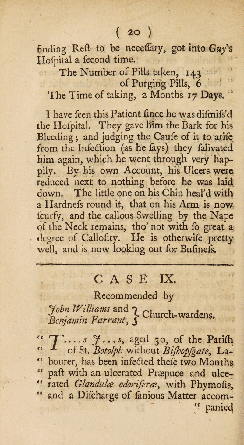 finding Reft to be neceffary, got into Guys Hofpital a fecond time. The Number of Pills taken, 143 of Purging Pills, 6 The Time of taking, 2 Months 17 Days. I have feen this Patient finee he was difmifs’d the Hofpital. They gave him the Bark for his Bleeding; and judging the Caufe of it to arife from the Infedtion (as he fays) they falivated him again, which he went through very hap¬ pily. By his own Account, his Ulcers were reduced next to nothing before he was laid down. The little one on his Chin heal’d with a Hardnefs round it, that on his Arm is now fcurfy, and the callous Swelling by the Nape of the Neck remains, tho’ not with fo great a degree of Callofity. He is otherwife pretty well, and is now looking out for Bufinefs. << et et tc C£ eg CASE IX. Recommended by John Williams and o . Benjamin Farrant, j Church-wardens. rJ~'. .,,s aged 30, of the Parifh of St. Botolph without Bijhopfgate, La¬ bourer, has been infedled thele two Months paft with an ulcerated Praepuce and ulce¬ rated Glandulce odoriferae, with Phymofis, and a Difcharge of fanious Matter accom-