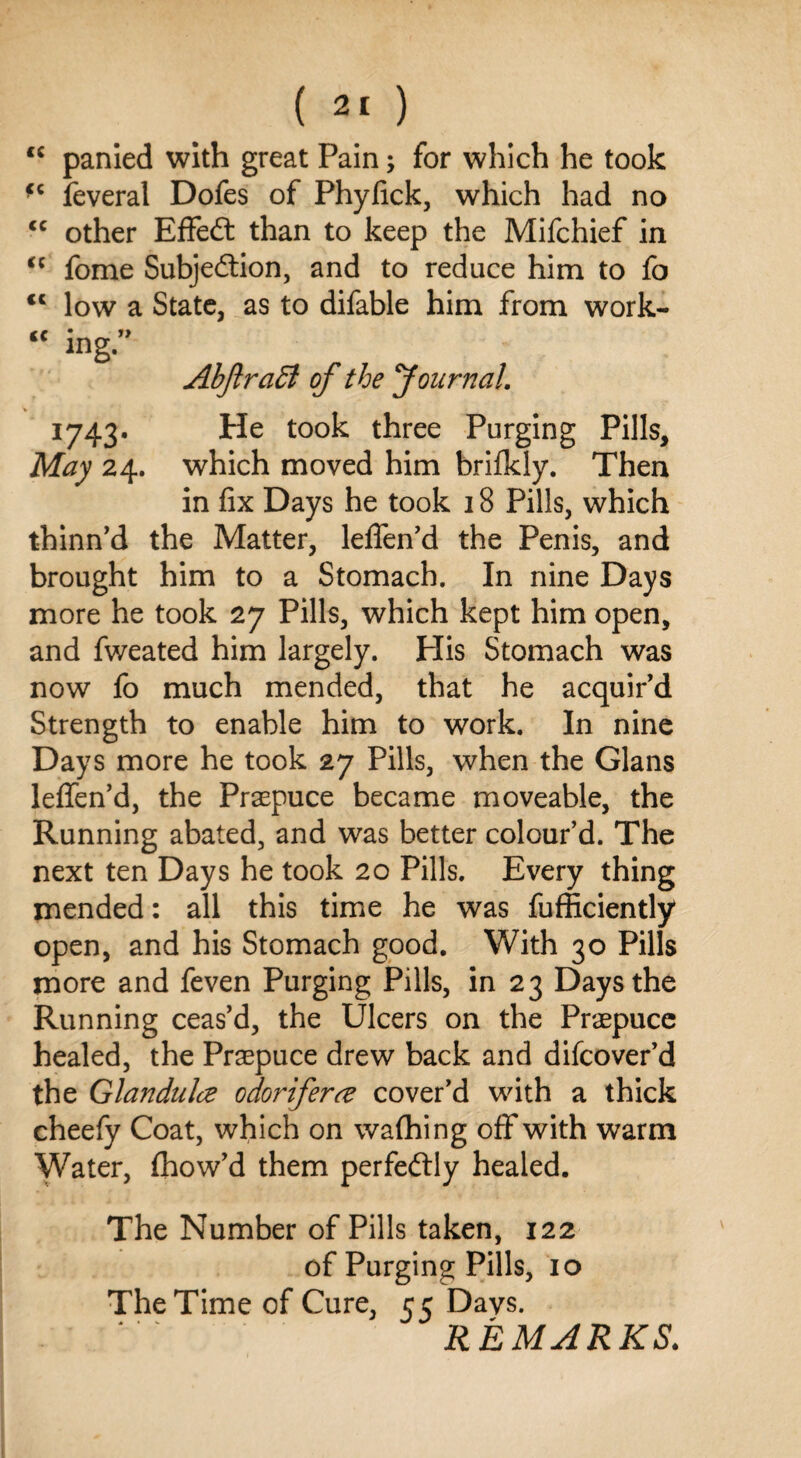 panied with great Pain; for which he took fc feveral Dofes of Phyfick, which had no other Effedt than to keep the Mifchief in fome Subjedtion, and to reduce him to fo low a State, as to difable him from work- cc cc cc cc cc mg J) I743* May 24. Abftraffi of the Journal. He took three Purging Pills, which moved him brifkly. Then in fix Days he took 18 Pills, which thinn’d the Matter, lefien’d the Penis, and brought him to a Stomach. In nine Days more he took 27 Pills, which kept him open, and fweated him largely. His Stomach was now fo much mended, that he acquir’d Strength to enable him to work. In nine Days more he took 27 Pills, when the Gians leflen’d, the Prepuce became moveable, the Running abated, and was better colour’d. The next ten Days he took 20 Pills. Every thing mended: all this time he was fufficiently open, and his Stomach good. With 30 Pills more and feven Purging Pills, in 23 Days the Running ceas’d, the Ulcers on the Praepuce healed, the Prsepuce drew back and difcover’d the Glandulce odoriferce cover’d with a thick cheefy Coat, which on wafhing off with warm Water, fhow’d them perfectly healed. The Number of Pills taken, 122 of Purging Pills, 10 The Time of Cure, 55 Davs. REMARKS.