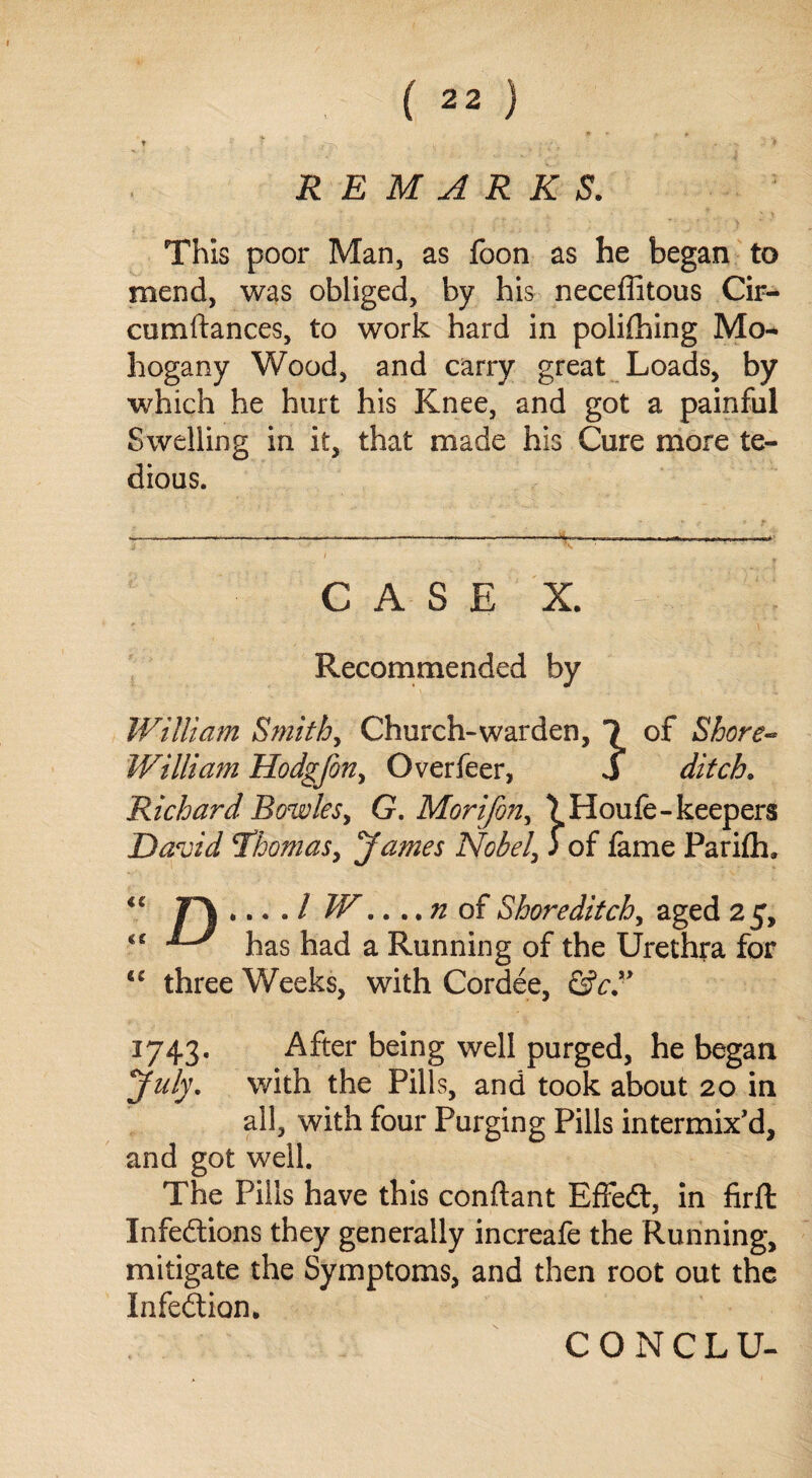 t r r v. - • .. • ♦ REMARKS. This poor Man, as foon as he began to mend, was obliged, by his neceffitous Cir- cumftances, to work hard in polilhing Mo- hogany Wood, and carry great Loads, by which he hurt his Knee, and got a painful Swelling in it, that made his Cure more te¬ dious. case x. jj-..;: ■ ;r: Recommended by William Smithy Church-warden, 1 of Shore- William Hodgjbn> Overfeer, S ditch. Richard Bowles, G. Moriforiy ) Houle- keepers David Thomasy James Nobel, j of lame Parilh. * • • • / W.. ..n of Shoreditch, aged 25, <c has had a Running of the Urethra for <c three Weeks, with Cordee, ©V.” 1743. After being well purged, he began July, with the Pills, and took about 20 in all, with four Purging Pills intermix'd, and got well. The Pills have this conftant EffeCt, in firfl Infections they generally increafe the Running, mitigate the Symptoms, and then root out the Infection. CONCLU-