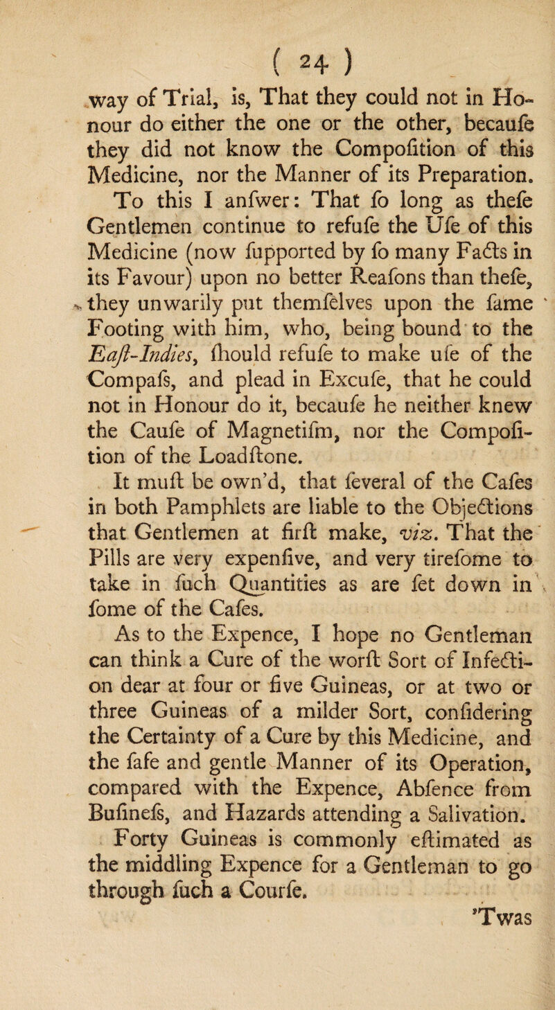 way of Trial, is, That they could not in Ho¬ nour do either the one or the other, becaufe they did not know the Compofition of this Medicine, nor the Manner of its Preparation. To this I anfwer: That fo long as thefe Gentlemen continue to refufe the Ufe of this Medicine (now fupported by fo many Fails in its Favour) upon no better Reafons than thefe, > they unwarily put themfelves upon the fame Footing with him, who, being bound to the Eaft-Indies, fhould refufe to make ufe of the Compafs, and plead in Excufe, that he could not in Honour do it, becaufe he neither knew the Caufe of Magnetifm, nor the Compofi¬ tion of the Loadftone. It mu ft be own’d, that leveral of the Cafes in both Pamphlets are liable to the Objections that Gentlemen at firft make, viz. That the Pills are very expenfive, and very tirefome to take in fuch Quantities as are fet down in fome of the Cafes. As to the Expence, I hope no Gentleman can think a Cure of the worft Sort of Infecti¬ on dear at four or five Guineas, or at two or three Guineas of a milder Sort, confidering the Certainty of a Cure by this Medicine, and the fafe and gentle Manner of its Operation, compared with the Expence, Abfence from Bufinefs, and Hazards attending a Salivation. Forty Guineas is commonly eftimated as the middling Expence for a Gentleman to go through fuch a Courfe. *Twas