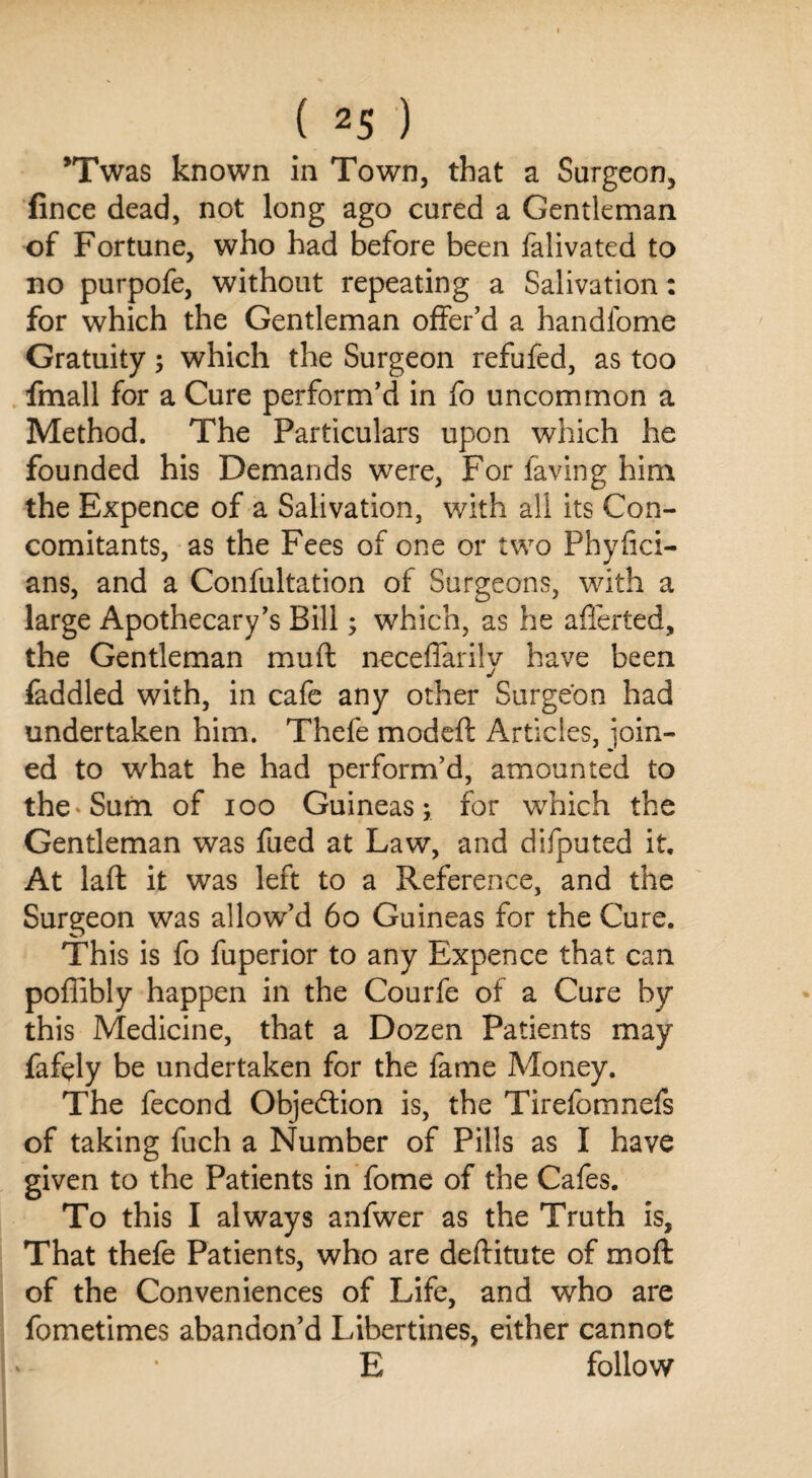 *Twas known in Town, that a Surgeon, fince dead, not long ago cured a Gentleman of Fortune, who had before been falivated to no purpofe, without repeating a Salivation: for which the Gentleman offer’d a handfome Gratuity; which the Surgeon refufed, as too fmall for a Cure perform’d in fo uncommon a Method. The Particulars upon which he founded his Demands were, For faving him the Expence of a Salivation, with all its Con¬ comitants, as the Fees of one or two Physici¬ ans, and a Confultation of Surgeons, with a large Apothecary’s Bill; which, as he aflerted, the Gentleman mud neceffarily have been faddled with, in cafe any other Surgeon had undertaken him. Thefe modeft Articles, join¬ ed to what he had perform’d, amounted to the-Sum of ioo Guineas; for which the Gentleman was fued at Law, and difputed it. At lad it was left to a Reference, and the Surgeon was allow’d 60 Guineas for the Cure. This is fo fuperior to any Expence that can poffibly happen in the Courfe of a Cure by this Medicine, that a Dozen Patients may fafely be undertaken for the fame Money. The fecond Objection is, the Tirefomnefs of taking fuch a Number of Pills as I have given to the Patients in fome of the Cafes. To this I always anfwer as the Truth is, That thefe Patients, who are deditute of mod of the Conveniences of Life, and who are fometimes abandon’d Libertines, either cannot E follow