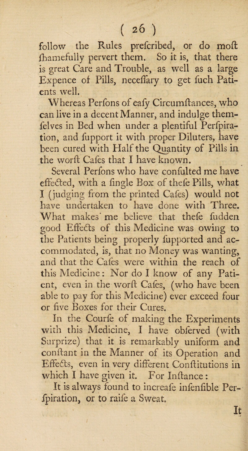 follow the Rules prefcribed, or do moft fhamefully pervert them. So it is, that there is great Care and Trouble, as well as a large Expence of Pills, neceffary to get fuch Pati¬ ents well. % . ' Whereas Perfons of eafy Circumftances, who can live in a decent Manner, and indulge them- felves in Bed when under a plentiful Perfpira- tion, and fupport it with proper Diluters, have been cured with Plalf the Quantity of Pills in the worft Cafes that I have known. Several Perfons who have confulted me have effected, with a Angle Box of thefe Pills, what I (judging from the printed Cafes) would not have undertaken to have done with Three. What makes' me believe that thefe fudden good Effects of this Medicine was owing to the Patients being properly fupported and ac¬ commodated, is, that no Money was wanting, and that the Cafes were within the reach of this Medicine: Nor do I know of any Pati¬ ent, even in the worft Caies, (who have been able to pay for this Medicine) ever exceed four or five Boxes for their Cures. In the Courfe of making the Experiments with this Medicine, I have obferved (with Surprize) that it is remarkably uniform and conftant in the Manner of its Operation and Effedts, even in very different Conftitutions in which I have given it. For Inftance : It is always found to increafe infenfible Per- fpiration, or to raife a Sweat. It