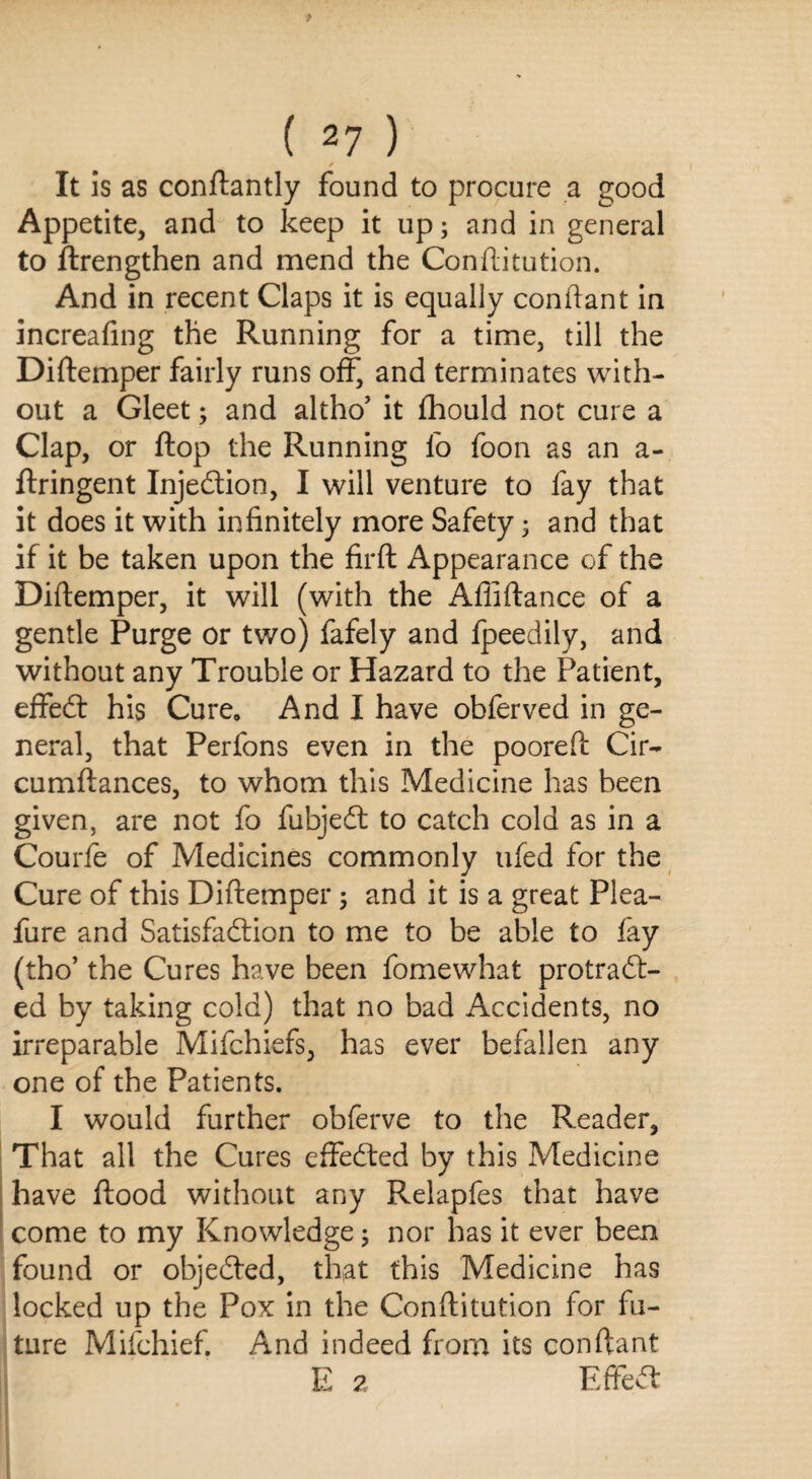 ✓ It is as conftantly found to procure a good Appetite, and to keep it up; and in general to ftrengthen and mend the Conftitution. And in recent Claps it is equally conftant in increaling the Running for a time, till the Diftemper fairly runs off, and terminates with¬ out a Gleet3 and altho5 it fhould not cure a Clap, or flop the Running fo foon as an a- ftringent Injedtion, I will venture to fay that it does it with infinitely more Safety 3 and that if it be taken upon the firft Appearance of the Diftemper, it will (with the Afliftance of a gentle Purge or two) fafely and fpeedily, and without any Trouble or Hazard to the Patient, effedl his Cure, And I have obferved in ge¬ neral, that Perfons even in the pooreft Cir- cumftances, to whom this Medicine has been given, are not fo fubjedt to catch cold as in a Courfe of Medicines commonly tifed for the Cure of this Diftemper 3 and it is a great Plea- fure and Satisfadlion to me to be able to fay (tho’ the Cures have been fomewhat protradt- ed by taking cold) that no bad Accidents, no irreparable Mifchiefs, has ever befallen any one of the Patients. I would further obferve to the Reader, That all the Cures effedted by this Medicine have ftood without any Relapfes that have come to my Knowledge 3 nor has it ever been found or objected, that this Medicine has locked up the Pox in the Conftitution for fu¬ ture Mifchief. And indeed from its conftant E 2 Effedf