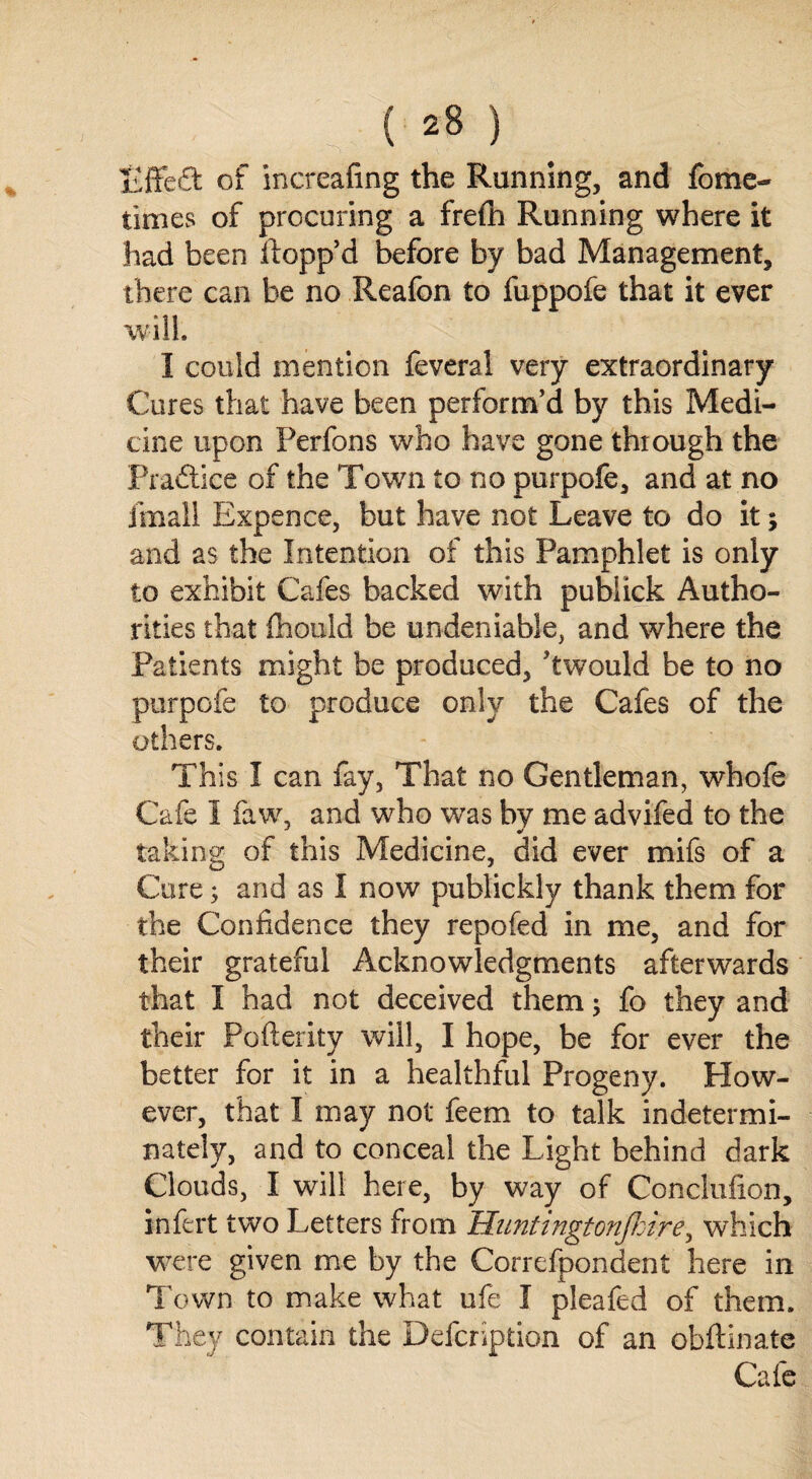 liffeft of increafing the Running, and fome- times of procuring a frefh Running where it had been flopp’d before by bad Management, there can be no Reafon to fuppofe that it ever will. I could mention feveral very extraordinary Cures that have been perform’d by this Medi¬ cine upon Perfons who have gone through the Pradtice of the Town to no purpofe, and at no fmall Expence, but have not Leave to do it; and as the Intention of this Pamphlet is only to exhibit Cafes backed with pubiick Autho¬ rities that fhould be undeniable, and where the Patients might be produced, Awould be to no purpofe to produce only the Cafes of the others. This I can fay, That no Gentleman, whofe Cafe I faw, and who was by me advifed to the taking of this Medicine, did ever mifs of a Cure; and as I now publickly thank them for the Confidence they repofed in me, and for their grateful Acknowledgments afterwards that I had not deceived them; fo they and their Pofterity will, I hope, he for ever the better for it in a healthful Progeny. How¬ ever, that I may not feem to talk indetermi¬ nately, and to conceal the Light behind dark Clouds, I will here, by way of Conclufion, infert two Letters from Huntingtonjkire, which were given me by the Correfpondent here in Town to make what ufe I pleafed of them. They contain the Defcription of an obftinate Cafe