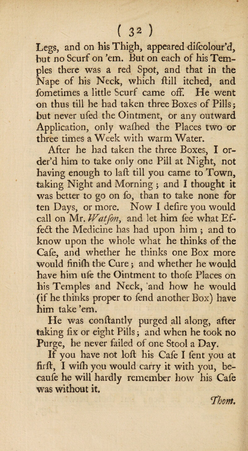 Legs, and on his Thigh, appeared difcolour’d, but no Scurf on ’em. But on each of his Tem¬ ples there was a red Spot, and that in the Nape of his Neck, which ftill itched, and fometimes a little Scurf came off. He went on thus till he had taken three Boxes of Pills; but never ufed the Ointment, or any outward Application, only walhed the Places two or three times a Week with warm Water. After he had taken the three Boxes, I or¬ der’d him to take only one Pill at Night, not having enough to laft till you came to Town, taking Night and Morning ; and I thought it was better to go on fo, than to take none for ten Days, or more. Now I defire you would call on Mr. Watfon, and let him fee what Ef¬ fect the Medicine has had upon him ; and to know upon the whole what he thinks of the Cafe, and whether he thinks one Box more would finiflh the Cure; and whether he would have him ufe the Ointment to thofe Places on his Temples and Neck, and how he would (if he thinks proper to fend another Box) have him take ’em. He was conftantly purged all along, after taking fix or eight Pills; and when he took no Purge, he never failed of one Stool a Day. If you have not loft his Cafe I fent you at fir ft, I wifh you would carry it with you, be- caufe he will hardly remember how his Cafe was without it. 1'honu