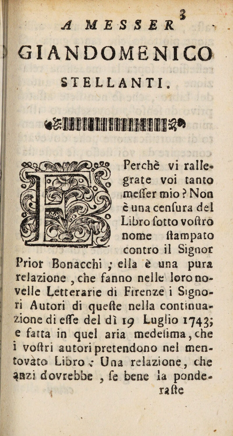 I GIANDOMENICO HL1 / ■ ; ;• -r STELLANTI. Perchè vi ralle¬ grate voi tanto meffer mio ? Non è uoacenfura del Libro folto voiìro nome Campato contro il Signor Priot Bonacchi ; ella è una pura relazione 3che fanno nelle loro no¬ velle Letterarie di Firenze i Signo¬ ri Autori di quelle nella continua¬ zione di effe del dì 19 Luglio 1743; e fatta in quel aria medeiima,che i voflri autori pretendono nel men¬ tovato Libro ; Una relazione, che 4nzi dovrebbe , fe bene la ponde¬ rale