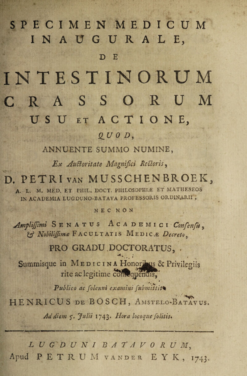 SPECIMEN MEDICUM INAUGURALE, D E INTESTINORUM CRASSORUM USU ET ACTIONE, QU 0 D, ANNUENTE SUMMO NUMINE, Ex Anci ori tat e Magnifici Retloris, D. PETRI van MUSSCHENBROEK, A. T. M. MED. ET THIL. DOCT. PHILOSOPHIA ET MATIIESEOS IN ACADEMIA LUGDUNO-13ATAVA PROFESSORIS ORDINARII > ► NEC NON * «i . —' i Amjliffimi Senatus Academici Confenfu, & NobiliJfim<e Facultatis Medica Decreto, PRO GRADU .DOCTORATUS, . Summisque in Medicina Honorus & Privilegiis rite ac legitime corftquencffi,' Publico ac folenni examini fubmittit% \ v ' HENRICUS de BOSCH, Amstelo-Batavus. Ad diem Julii 1743- Hora locoque folitis* L U G' D UNI BATAVO R U M,