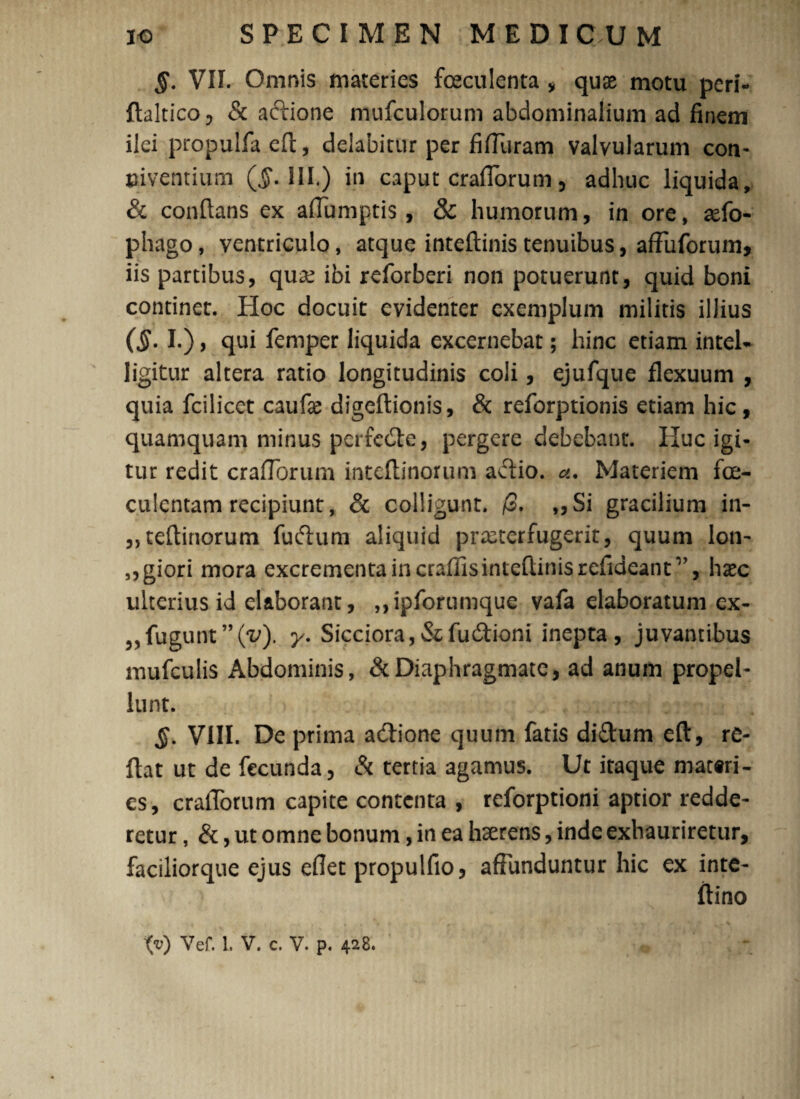 §. VII. Omnis materies foeculenta * qute motu peri- ftaltico, & aftione mufculorum abdominalium ad finem ilei propulfa eft, delabitur per fiffuram valvularum con¬ viventium ($.111.) in caput crafTorum, adhuc liquida, & conflans ex affumptis , & humorum, in ore, aefo- phago, ventriculo, atque inteftinistenuibus, affuforum, iis partibus, quae ibi reforberi non potuerunt, quid boni continet. Hoc docuit evidenter exemplum militis illius (§. I.), qui femper liquida excernebat; hinc etiam intel- ligitur altera ratio longitudinis coli, ejufque flexuum , quia fcilicet caufe digeftionis, & reforptionis etiam hic, quamquam minus perfedte, pergere debebant. Huc igi¬ tur redit crafTorum mteftinorum aflio. Materiem foe- culcntam recipiunt, & colligunt. /3. ,, Si gracilium in- „teflinorum fuftum aliquid prxterfugerit, quum lon- „giori mora excrementa in craffisinteflinisrefideantv, haec ulterius id elaborant, ,,ipforumque vafa elaboratum ex- „fugunt”(v). y. Sicciora,&fu&ioni inepta, juvantibus mufculis Abdominis, & Diaphragmate, ad anum propel¬ lunt. $. VIII. De prima a&ione quum fatis diftum eft, re¬ flat ut de fecunda, & tertia agamus. Ut itaque materi¬ es, cralTorum capite contenta , reforptioni aptior redde¬ retur , &, ut omne bonum, in ea haerens, inde exhauriretur, faciliorque ejus eflet propulfio, affunduntur hic ex inte-