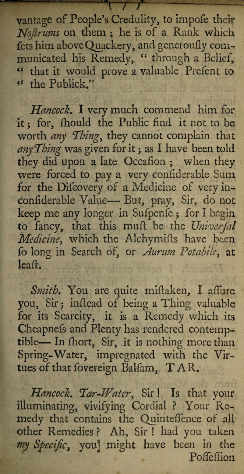 r~T / —-— vantage of People’s Credulity, to impofe their Nojlrums on them ; he is of a Rank which fets him above Quackery, and generoufly com¬ municated his Remedy, “ through a Belief, <c that it would prove a valuable Prefent to the Publick.” Hancock. I very much commend him for it; for, fhould the Public find it not to be worth any Things they cannot complain that anything was given for it; as I have been told they did upon a late Occafion ; when they were forced to pay a very confiderable Sum for the Difcovery of a Medicine of very in- confiderable Value— But, pray, Sir, do not keep me any longer in Sufpenfe ; for I begin to fancy, that this mu ft be the Univerjal Medicine, which the Alchymifts have been fo long in Search of, or Aurum Potabile, at leaft. Smith. You are quite miftaken, I afliire you, Sir; inftead of being a Thing valuable for its Scarcity, it is a Remedy which its Cheapnefs and Plenty has rendered contemp¬ tible— In fhort, Sir, it is nothing more than Spring-Water, impregnated with the Vir¬ tues of that fovereign Balfam, T A R. Hancock. Par-Water, Sir! Is that your illuminating, vivifying Cordial ? Your Re¬ medy that contains the Quinteflence of all other Remedies ? Ah, Sir ! had you taken my Specific, you! might have been in the Pofieffion