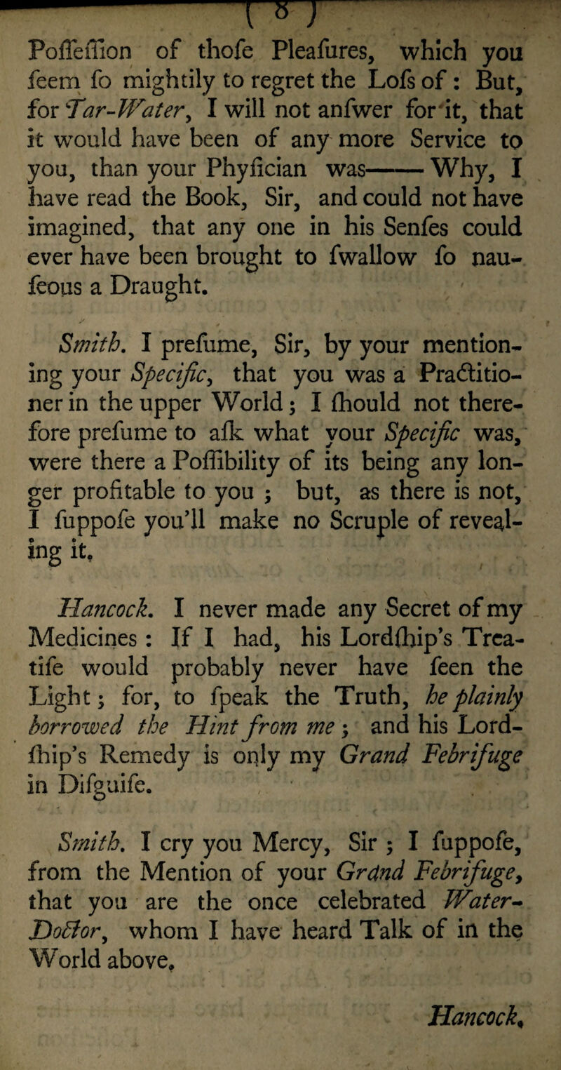 -7 nm Pofleffion of thofe Pleafures, which you feem fo mightily to regret the Lofsof: But, for Tar-Water, I will not anfwer for it, that it would have been of any more Service to you, than your Phyiician was-Why, I have read the Book, Sir, and could not have imagined, that any one in his Senfes could ever have been brought to fwallow fo nau- feous a Draught. Smith. I prefume, Sir, by your mention¬ ing your Specific, that you was a Practitio¬ ner in the upper World; I fhould not there¬ fore prefume to afk what your Specific was, were there a Poffibility of its being any lon¬ ger profitable to you ; but, as there is not, I fuppofe you’ll make no Scruple of reveal¬ ing it. Hancock. I never made any Secret of my Medicines: If I had, his Lordfhip’s Trca- tife would probably never have feen the Light; for, to fpeak the Truth, he plainly borrowed the Hint from me ; and his Lord- fhip’s Remedy is only my Grand Febrifuge in Difguife. Smith. I cry you Mercy, Sir ; I fuppofe, from the Mention of your Grand Febrifuge, that you are the once celebrated Water- DoBor, whom I have heard Talk of in the World above.