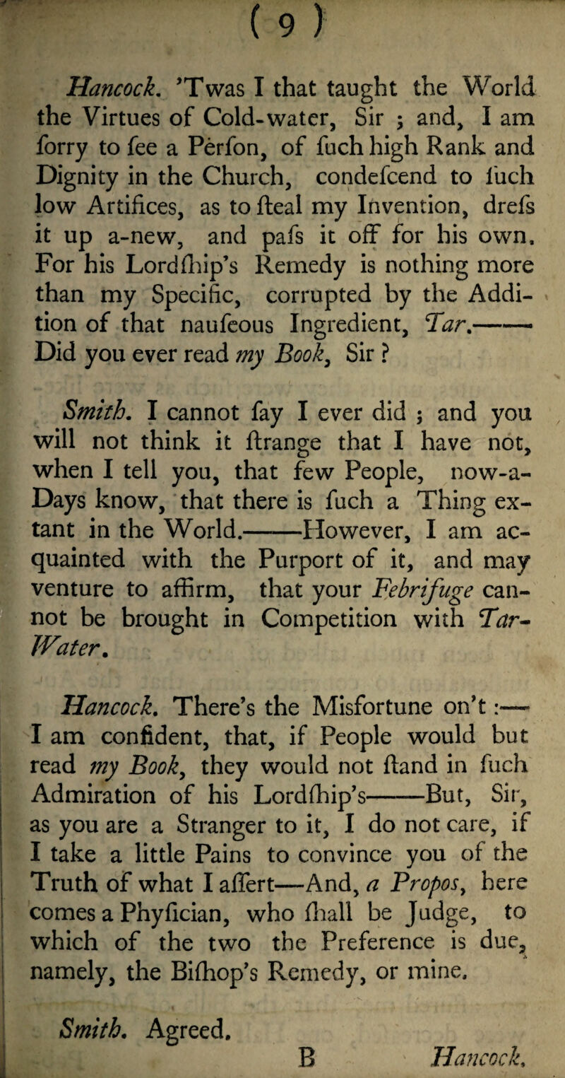 Hancock. ’Twas I that taught the World the Virtues of Cold-water, Sir ; and, I am forry to fee a Perfon, of fuch high Rank and Dignity in the Church, condefcend to 1'uch low Artifices, as to (leal my Invention, drefs it up a-new, and pafs it off for his own. For his Lord (hip’s Remedy is nothing more than my Specific, corrupted by the Addi¬ tion of that naufeous Ingredient, Tar.—— Did you ever read my Book, Sir ? Smith. I cannot fay I ever did ; and you will not think it ftrange that I have not, when I tell you, that few People, now-a- Days know, that there is fuch a Thing ex¬ tant in the World.-However, I am ac¬ quainted with the Purport of it, and may venture to affirm, that your Febrifuge can¬ not be brought in Competition with Tar- IVater. Hancock. There’s the Misfortune on’t I am confident, that, if People would but read my Booky they would not (land in fuch Admiration of his Lordlhip’s-But, Sir, as you are a Stranger to it, I do not care, if I take a little Pains to convince you of the Truth of what I affert—And, a Proposy here comes a Phyfician, who fhall be Judge, to which of the two the Preference is due, namely, the Biffiop’s Remedy, or mine. Smith. Agreed. B ' Hancock,