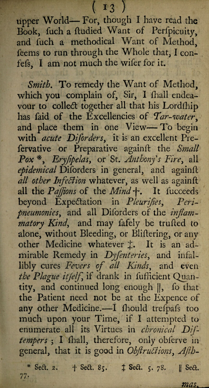 upper World— For, though I have read the Book, fuch a ftudied Want of Perfpicuity, and fuch a methodical Want of Method, feems to run through the Whole that, I con- fefs, I am not much the wifer for it, Smith. To remedy the Want of Method, which you complain of, Sir, I fhall endea¬ vour to collect together all that his Lordfhip has faid of the Excellencies of Tar-water, and place them in one View— To begin with acute D if orders, it is an excellent Pre- fervative or Preparative againft the Small Pox *, Eryfpelas, or St. Anthony's Fire, all epidemical Disorders in general, and againft all other Infection whatever, as well as againft all the PaJJions of the Mind'f. It fucceeds beyond Expectation in Pleurifies, Peri- pneumonies, and all Dilbrders of the inflam¬ matory Kind, and may fafely be trufted to alone, without Bleeding, or Bliftering, or any other Medicine whatever J. It is an ad¬ mirable Remedy in Dyfenteries, and infal¬ libly cures Fevers of all Kinds, and even the Plague itjelf if drank in fufficient Quan¬ tity, and continued long enough ||, fo that the Patient need not be at the Expence of any other Medicine.—I ftiould trefpafs too much upon your Time, if I attempted to enumerate all its Virtues in chronical D/f- .1 tempers ; I fhall, therefore, only obferve in general, that it is good in QbftruFtions, Ajlh- * Sett. 2. f Sett, 85. J Sett. 5. 78. || Sett. 77* mas.