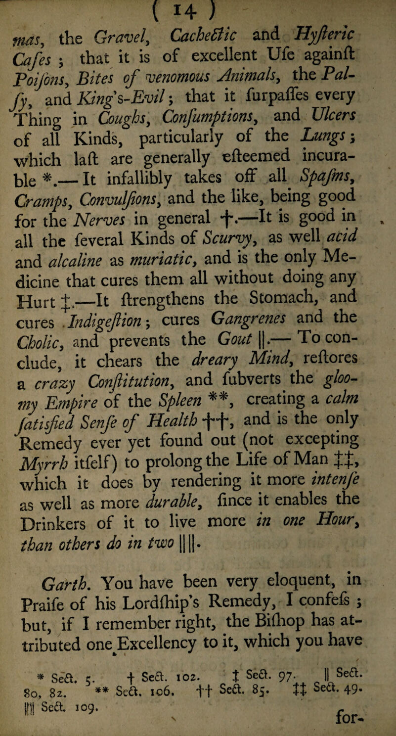 mas, the Gravel, Cachetic and Hyfteric Cafes ; that it is of excellent Ufe againft Poijons, Bites of venomous Animals, the Pal- Jy, and Kings,-Evil; that it furpaffes every Thing in Coughs, Gonfumptions, and Ulcers of all Kinds, particularly of the Lungs j which la ft are generally efteemed incura¬ ble *.— It infallibly takes off all Spafms, Cramps, Convulfions, and the like, being good for the Nerves in general -fa—It is good in . all the feveral Kinds of Scurvy, as well acid and alcaline as muriatic, and is the only Me¬ dicine that cures them all without doing any Hurt +.—It ftrengthens the Stomach, and cures . Indigefioncures Gangrenes and the Cholic, and prevents the Gout ||.— To con¬ clude, it chears the dreary Mind, reftores a crazy Conjlitution, and fubverts the gloo¬ my Empire of the Spleen **, creating a calm Jatisfied Senfe of Health ff, and is the only Remedy ever yet found out (not excepting Myrrh itfelf) to prolong the Life of Man JJ, which it does by rendering it more intenfe as well as more durable, fince it enables the Drinkers of it to live more in one Hour, than others do in two |j||. Garth. You have been very eloquent, in Praife of his Lordfhip’s Remedy, I confefs ; but, if I remember right, the Biihop has at¬ tributed one Excellency to it, which you have * Sea. c. + SeS. 102. f Sefl. 97. || Seft. 80, 82. ** Seft. 106. ft Sett. 85. ff Sea. 49. HU Sea. 109. c