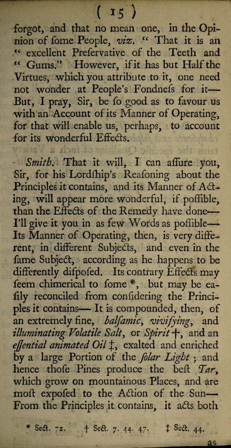 ( is') forgot, and that no mean one, in the Opi¬ nion of fome People, viz. <c That it is an <c excellent Prefervative of the Teeth and <c Gums.” However, if it has but Half the Virtues, which you attribute to it, one need not wonder at People’s Fondnefs for it— But, I pray, Sir, be fo good as to favour us with an Account of its Manner of Operating, for that will enable us, perhaps, to account for its wonderful Effe&s. Smith. That it will, I can affure you. Sir, for his Lordfhip’s Reafoning about the Principles it contains, and its Manner of Adt- ing, will appear more wonderful, if poffible, than the Effects of the Remedy have done— I’ll give it you in as few Words as poffible— Its Manner of Operating, then, is very diffe¬ rent, in different Subjects, and even in the fame Subject, according as he happens to be differently difpofed. Its contrary Effects may feem chimerical to fome *, but may be ea- lily reconciled from confidering the Princi¬ ples it contains— It is compounded, then, of an extremely fine, balfamicy vivifying, and illuminating Volatile Salty or Spirit -f*, and an ejfential animated Oil J, exalted and enriched by a large Portion of the folar Light; and hence thofe Pines produce the beft which grow on mountainous Places, and are moft expofed to the Adtion of the Sun— From the Principles it contains, it adts both * Sett. 72. f Sett. 7. 44. 47, t Sett. 44. *£