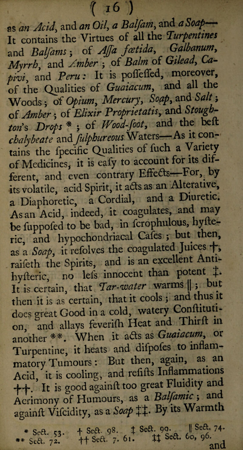 as an Acid, and an Oil, a Balfam, and a Soap-— It contains the Virtues of all the Turpentines and Balfam; of AJJa fcetida, Galbanum, Myrrh and Amber ; of Balm of Gilead, La- phi, and Peru: It is polfeffed, moreover, of the Qualities of Guaiacum, and all the Woods; of Opium, Mercury, Soap, and Salt; of Amber; of Elixir Prophetatis, and Stough¬ ton's Drops * ; of Wood-foot, and the belt chalybeate zndfulpbureous Waters—As it con¬ tains the fpecific Qualities of fuch a Variety of Medicines, it is eafy to account for its di- ferent, and even contrary Effeds—-For,. by its volatile, acid Spirit, it ads as an Alterative, a Diaphoretic, a Cordial, and a Diuretic. As an Acid, indeed, it coagulates, and may be fuppofed to be bad, in fcrophulous, hyfte- ric, and hypochondriacal Cafes ; but then, as a Soap, it refolves the coagulated Juices f, raifeth the Spirits, and is an excellent Anti- hyfteric, no lefs innocent than potent +. It is certain, that Tar-water warms ||; but then it is as certain, that it cools; and thus it does great Good in a cold, watery Conuituti- on and allays feverilh Heat and Third in another **. When it ads as Guaiacum, or Turpentine, it heats and difpofes to inflam¬ matory Tumours: But then, again, as. an Acid, it is cooling, and refills Inflammations ff It is good again ft too great Fluidity and Acrimony of Humours, as a Balfamic -, and againft Vifcidity, as a Soap ££. By its Warmth + Sea. 98. | Sea. 9Q- II Sea. 74. Sea. 7. 61. It Sea. 60, 96. * Sea. 53. ** Sea. 72.