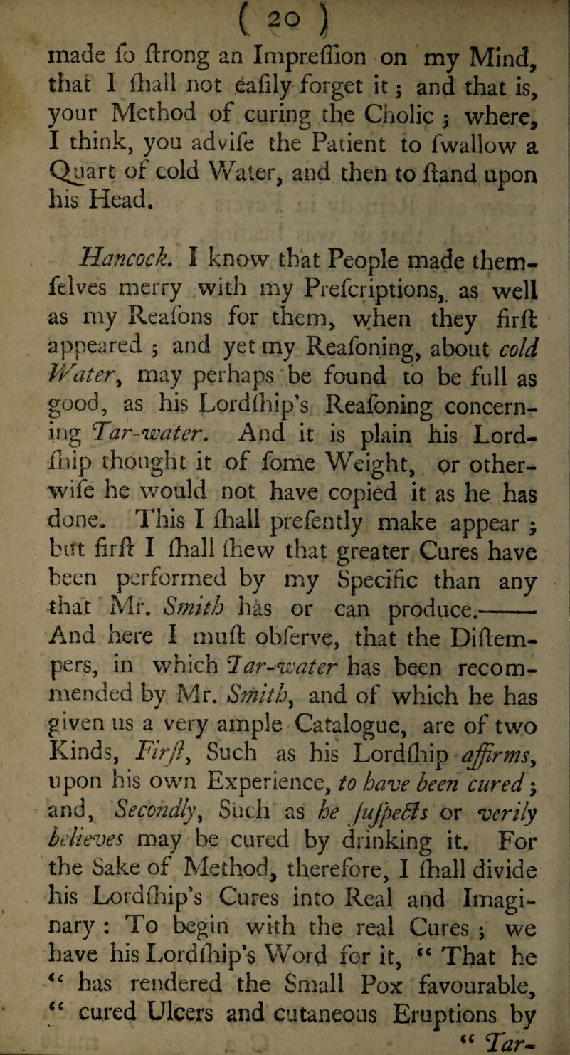 made fo ftrong an Impreflion on my Mind, that I (hail not eafily forget it; and that is, your Method of caring the Cholic ; where, I think, you advife the Patient to fwallow a Quart of cold Water, and then to ftand upon his Head. Hancock. I know that People made them- felves merry with my Prefci iptions, as well as my Reafons for them, when they firft appeared ; and yet my Reafoning, about cold Water, may perhaps be found to be full as good, as his Lordlhip’s Reafoning concern¬ ing Tar-water. And it is plain his Lord- fhip thought it of fome Weight, or other- wife he would not have copied it as he has done. This I fhall prefently make appear ; but firil I fhall fhew that greater Cures have been performed by my Specific than any that Mr. Smith has or can produce.- And here I muft obferve, that the Diftem- pers, in which *1 ar-water has been recom¬ mended by Mr. Smithy and of which he has given us a very ample Catalogue, are of two Kinds, Firji, Such as his Lordfhip affirms, upon his own Experience, to have been cured; and, Secondly, Such as he fujpedls or verily believes may be cured by drinking it. For the Sake of Method, therefore, I fhall divide his Lordfhip’s Cures into Real and Imagi¬ nary : To begin with the real Cures ; we have his Lordfhip’s Word for it, “ That he t€ has rendered the Small Pox favourable, ‘c cured Ulcers and cutaneous Eruptions by . . “ Tar-
