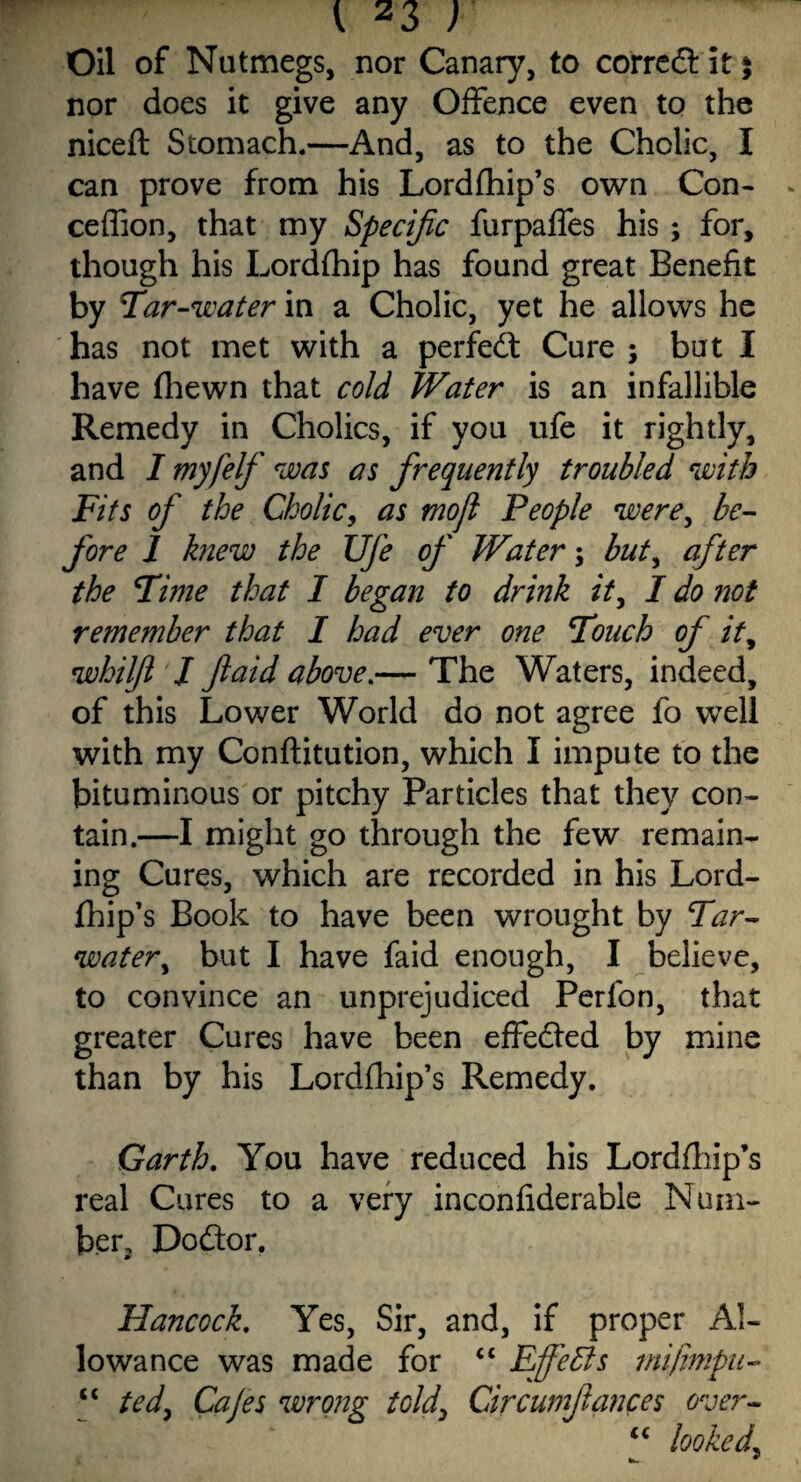 Oil of Nutmegs, nor Canary, to corredt it $ nor does it give any Offence even to the niceft Stomach.—And, as to the Cholic, I can prove from his Lordfhip’s own Con- ceffion, that my Specific furpaffes his; for, though his Lordfhip has found great Benefit by Tar-water in a Cholic, yet he allows he has not met with a perfedt Cure ; but I have fhewn that cold Water is an infallible Remedy in Cholics, if you ufe it rightly, and I myfelf was as frequently troubled with Fits of the Cholic, as mofi People were, be¬ fore 1 knew the Ufe of Water; but, after the Time that I began to drink it, I do not remember that I had ever one Touch of it, whilft I ft aid above.— The Waters, indeed, of this Lower World do not agree fo well with my Conftitution, which I impute to the bituminous or pitchy Particles that they con¬ tain.—I might go through the few remain¬ ing Cures, which are recorded in his Lord¬ fhip’s Book to have been wrought by Tar- water, but I have faid enough, I believe, to convince an unprejudiced Perfon, that greater Cures have been effected by mine than by his Lordfhip’s Remedy. Garth. You have reduced his Lordfhip’s real Cures to a very inconfiderable Num¬ ber, Dodtor. Hancock. Yes, Sir, and, if proper Al¬ lowance was made for “ Efebls mifimpii- “ ted, Cajes wrong told\ Circumftances over- “ looked.