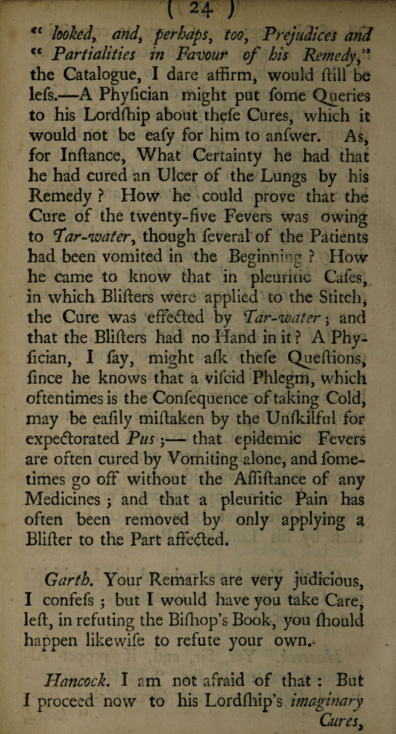 cc looked, and, perhaps, ftw, Prejudices and <c Partialities in Favour of his Remedy f the Catalogue, I dare affirm, would ftill be lefs. —A Phyfician might put fome Queries to his Lordfhip about thefe Cures, which it would not be eafy for him to anfvver. As, for Inftance, What Certainty he had that he had cured an Ulcer of the Lungs by his Remedy ? How he could prove that the Cure of the twenty-five Fevers was owing to Par-water, though feveral of the Patients had been vomited in the Beginning ? How he came to know that in pleuritic Cafes, in which Blifters were applied to the Stitch, the Cure was effe&ed by Par-water; and that the Blifters had no Hand in it ? A Phy¬ fician, I fay, might alk thefe Queftions, fince he knows that a vifcid Phlegm, which oftentimes is the Confequence of taking Cold, may be eafily miftaken by the Unfkilful for expeftorated Pus ;— that epidemic Fevers are often cured by Vomiting alone, and fome- times go off without the Affiftance of any Medicines; and that a pleuritic Pain has often been removed by only applying a Blifter to the Part afte&ed. *■ + * Garth. Your Remarks are very judicious, I confefs ; but I would have you take Care, left, in refuting the Bifhop’s Book, you fhould happen likewife to refute your own.. Hancock. I am not afraid of that : But I proceed now to his Lordfhip's imaginary Cures,