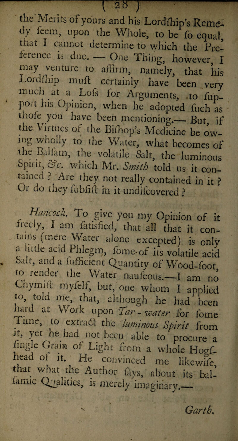  ■ tile Mciits ot yours and his Lordlhip’s Iceme- dy feem, upon the Whole, to be fo equal, tnat I cannot determine to which the Pre¬ ference is due. — One Thing, however, I may venture to affirm, namely, that his Lordfliip mud certainly have been very much at a Lofs for Arguments, to fup- port his Opinion, when he adopted fuch as thoi'e you have been mentioning._But if the Virtues of the Biffiop’s Medicine be ow¬ ing wholly to the Water, what becomes of the Bdlfam, the volatile Salt, the luminous Spirit, Csc. which Mr. Smith told us it con¬ tained Are they not really contained in it ? Oi do they lublilf in it undifcovered ? - Hancock. To give you my Opinion of it freely, I am fatisfied, that all that it con¬ tains (mere Water alone excepted) is only a little acid Phlegm, fome-of its volatile acid - Salt, and a mfficient Quantity of Wood-foot to render the Water nauleous.—I am no Chymift my lei f, but, one whom I applied to, told me, that, although he had been liaid at Work upon 'Tar - water fbr fome I line, to extrafl: the luminous Spirit from it, yet he had not been able to procure a iingle Grain of Light from a whole Hoo-f. head or it. He convinced me likewffe that what the Author fays, about its bal- lamic Qualities, is merely imaginary.—