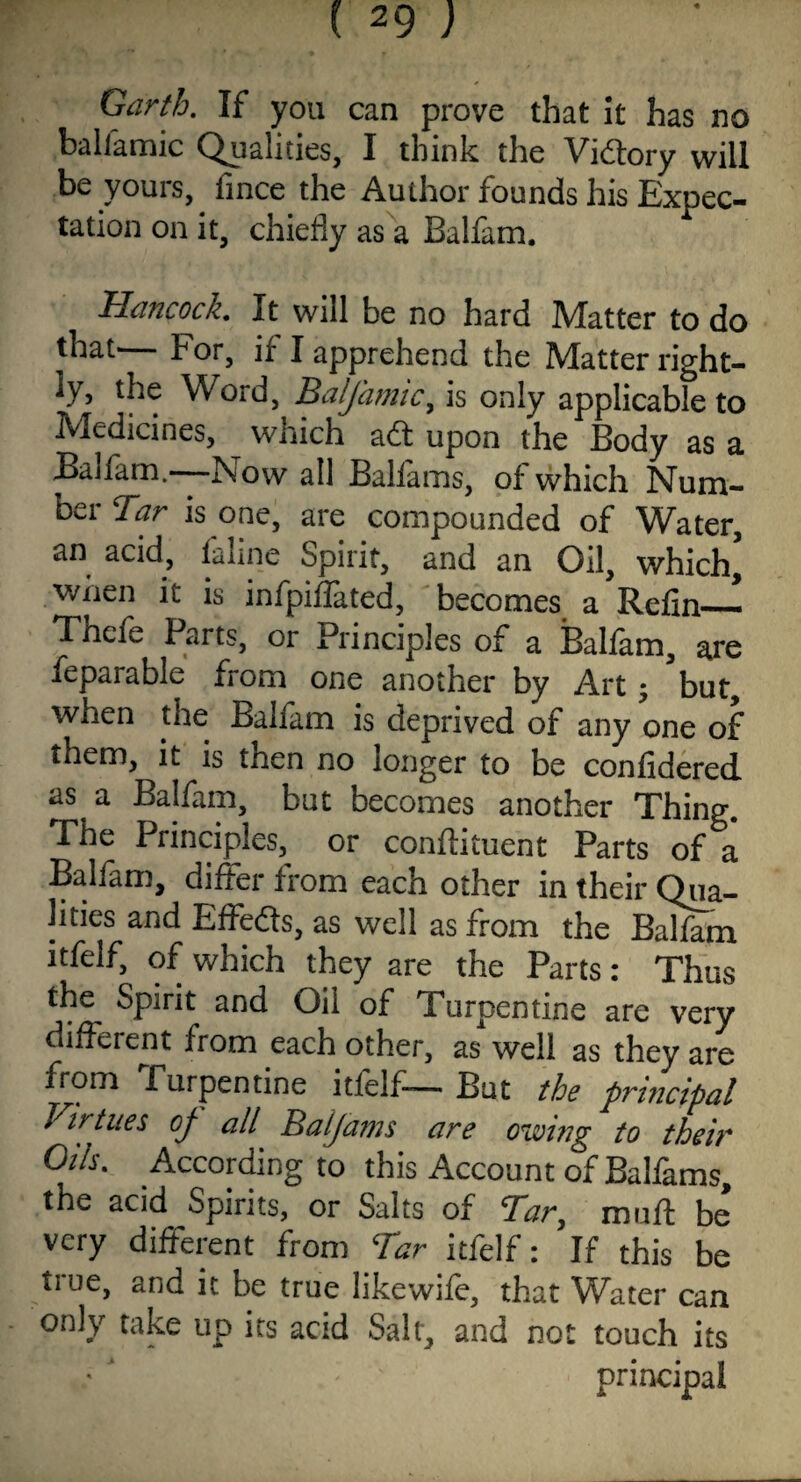 Garth. If you can prove that it has no ballamic Qualities, I think the Vfdtory will be yours, fince the Author founds his Expec¬ tation on it, chiefly as a Balfam. Hancock. It will be no hard Matter to do that' b or, if I apprehend the Matter right¬ ly, the Word, Balfamic, is only applicable to Medicines, which adt upon the Body as a Balfam.—Now all Balfams, of which Num¬ ber Tar is one, are compounded of Water, an acid, faline Spirit, and an Oil, which* when it is infpidated, becomes a Refin— Tnefe Parts, or Principles of a Balfam, are feparable from one another by Art; but, when the Balfam is deprived of any one of them, it is then no longer to be confidered as a Balfam, but becomes another Thing. The Principles, or conflituent Parts of a Balfam, differ from each other in their Qua¬ lities and Effedts, as well as from the Balfam itfelf, of which they are the Parts: Thus the Spirit and Oil of Turpentine are very different from each other, as well as they are from Turpentine itfelf— But the principal Virtues of all Balfams are owing to their Oils. According to this Account of Balfams, the acid Spirits, or Salts of Tar, mu ft be very different from Tar itfelf: If this be true, and it be true likewife, that Water can only take up its acid Salt, and not touch its principal