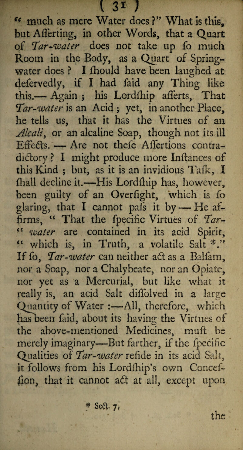 u much as mere Water does ?” What Is this, but Afferting, in other Words, that a Quart of Tar-water does not take up fo much Room in the Body, as a Quart of Spring- water does ? I fhould have been laughed at defervedly, if I had faid any Thing like this.— Again ; his Lordfhip afferts, That Tar-water is an Acid ; yet, in another Place, he tells us, that it has the Virtues of an Alcali> or an alcaline Soap, though not its ill Effefts. — Are not thefe *4ffertions contra¬ dictory ? I might produce more Inftances of this Kind ; but, as it is an invidious Talk, I (hall decline it.—His Lordfhip has, however, been guilty of an Overlight, which is fo glaring, that I cannot pals it by —■ He af¬ firms, “ That the fpecific Virtues of Tar- fi£ water are contained in its acid Spirit, “ which is, in Truth, a volatile Salt If fo, Tar-water can neither aft as a Balfam, nor a Soap, nor a Chalybeate, nor an Opiate, nor yet as a Mercurial, but like what it really is, an acid Salt diffolved in a large Quantity of Water :—All, therefore, which has been faid, about its having the Virtues of the above-mentioned Medicines, mult be merely imaginary—But farther, if the fpecific Qualities of Tar-water refide in its acid Salt, it follows from his Lordlhip’s own Concef- fion, that it cannot aft at all, except upon Se&. 7* the