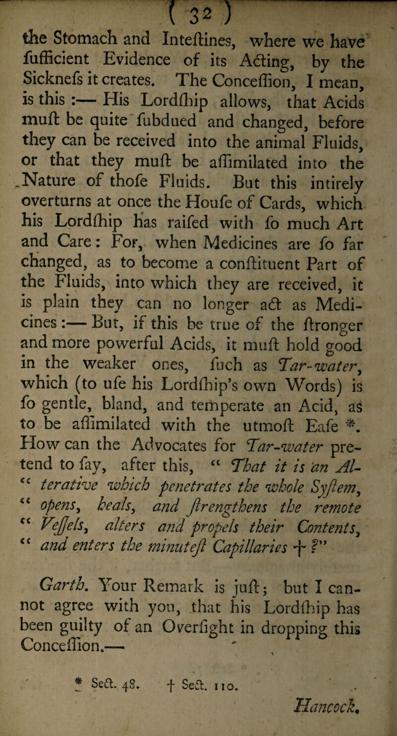 the Stomach and Inteftines, where we have fufficient Evidence of its Acting, by the Sicknefs it creates. The Conceffion, I mean, is this :— His Lordfhip allows, that Acids muft be quite fubdued and changed, before they can be received into the animal Fluids, or that they muft be aftimilated into the .Nature of thofe Fluids. But this intirely overturns at once the Houfe of Cards, which his Lordfhip has raifed with fo much Art and Care: For, when Medicines are fo far changed, as to become a conftituent Part of the Fluids, into which they are received, it is plain they can no longer acft as Medi¬ cines :— But, if this be true of the ftronger and more powerful Acids, it muft hold good in the weaker ones, fuch as Tar-water, which (to ufe his Lordfhip’s own Words) is fo gentle, bland, and temperate an Acid, as to be aftimilated with the utmoft Eafe *. flow can the Advocates for Tar-water pre¬ tend to fay, after this, “ That it is 'an Al- <c terative which penetrates the whole Syjlern, ‘c opens, heals, and Jlrengthens the remote cc Vejjels, alters and propels their Contents, <c and enters the minuteji Capillaries ?” Garth. Your Remark is juft; but I can¬ not agree with yon, that his Lordfhip has been guilty of an Overfight in dropping this Conceffion.— ? Seft. 48* f Se£t. no. Hancock,