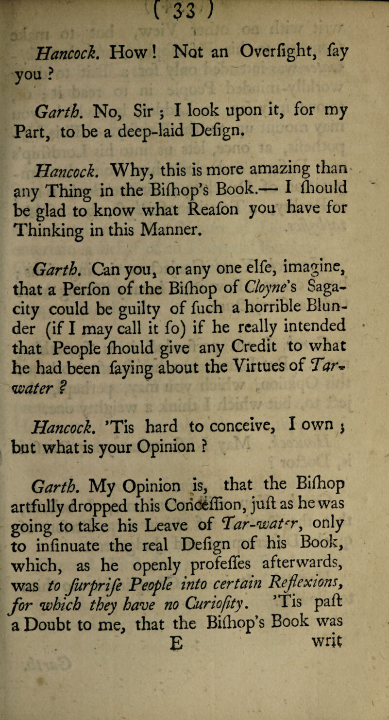 Hancock. How! Not an Overfight:, fay you ? Garth. No, Sir ; I look upon it, for my Part, to be a deep-laid Defign. Hancock. Why, this is more amazing than any Thing in the Bifhop’s Book.— I fhould be glad to know what Reafon you have for Thinking in this Manner. Garth. Can you, or any one elfe, imagine, that a Perfon of the Bifhop of Cloyne s Saga¬ city could be guilty of fuch a horrible Blun¬ der (if I may call it fo) if he really intended that People fhould give any Credit to what he had been faying about the Virtues of Tar* water ? Hancock. *Tis hard to conceive, I own $ but what is your Opinion ? Garth. My Opinion is, that the Bifhop artfully dropped this Coriceffion, juft as he was going to take his Leave of Tar-w at *r, only to infinuate the real Defign of his Book, which, as he openly profefies afterwards, was to furprife People into certain Reflexions, for which they have no Curiofity. ’Tis paft a Doubt to me, that the Bifhop’s Book was E writ