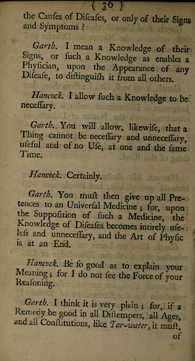 - ' t^ie Caufes of Difeafes, or only of their Signs and Symptoms ? Garth. I mean a Knowledge of their Signs, . or fuch a Knowledge as enables a Phyfician, upon the Appearance of any Difeafe, to diffinguifh it from all others. Hancock. I allow fuch a Knowledge to be neceffary. Garth., You will allow, likewife, that a Thing cannot be neceffary and unneceffary, ufeful and of no Ufe, at one and the fame Time. Hancock. Certainly. : . Garth. You muff then give up all Pre¬ tences to an Univerfal Medicine $ for, upon the Suppofition of fuch a Medicine, the Knowledge of Difeafes becomes intirely ufe- , Jefs and unneceffary, and the Art of Phyfic t is at an End. * ) Hancock. Be fo good as to explain your Meaning • for I do not fee the Force of your Reafoning. y Garth. I think it is very plain ; for, if a Remedy be good in all Diftempers, all Ages and all Conffitutions, like Tar-water, it muff, of