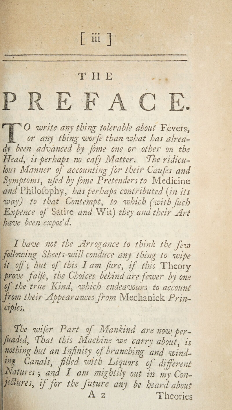 or any thing worfe than what has alrea¬ dy been advanced by fome one or other on the Head, is perhaps no eafy Matter. ‘The ridicu¬ lous Manner of accounting for their Caufes and Symptoms, ufed by fome Pretenders to Medicine and Philofophy, has perhaps contributed {in its way) to that Contempt, to which (with fuch Expence of Satire and Wit) they and their Art have been expos'd. I have not the Arrogance to think the few following Sheets will conduce any thing to wipe it of'-, but of this 1 am fare, if this Theory prove falfe, the Choices behind are fewer by one of the true Kind, which endeavours to account from their Appearances from Mechanick Prin¬ ciples. | The wifer Part of Mankind are now. per- •funded, That this Machine we carry about, is nothing but an Infinity of branching and wind¬ ing Canals, filled with Liquors of different Natures; and I am mightily out in my Con- fclures, if for the future any be heard about I A- 2 Theories