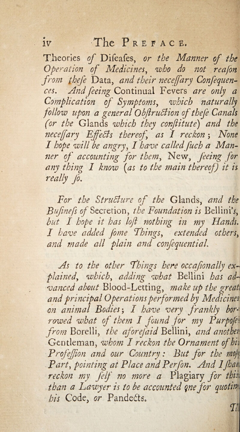 Theories of Difeafes, or the Manner of the Operation of Medicines, who do not reajon from (fhefe Data, and their necefary Confequen- ces. And feeing Continual Fevers are only a Complication of Symptoms, which naturally follow upon a general Okjlruclion of thefe Canals (or the Glands which they conflitute) and the necefary Effects thereof \ as I reckon -, None I hope will be angry, I have called fuch a Man¬ ner of accounting for them. New, feeing for any thing I know (as to the main thereof) it is really Jo. For the Structure of the Glands, and the Bufinefs of Secretion, the Foundation is Bellini’/, but I hope it has loft nothing in my Hands. I have added Jo me Things, extended others, and made all plain and confequential. As to the other Things here occaf anally ex¬ plained, which, adding what Bellini has ad¬ vanced about Blood-Letting, make up the great, and principal Operations performed by Medicines on animal Bodies; I have very frankly bor¬ rowed what of them 1 found for my Purpojei from Borelli, the aforefaid Bellini, and another Gentleman, whom I reckon the Ornament of hi. ProfeJJion and our Country: But for the mo) Part, pointing at Place and Perfon. And 1Jhai reckon my j'elf no more a Plagiary for this than a Lawyer is to be accounted qnefor quotha- his Code, or Pandedts.