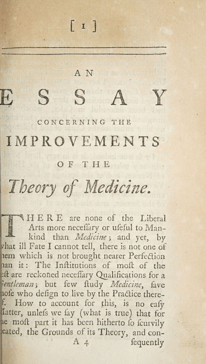 ESSAY > CONCERNING THE IMPROVEMENTS OF THE H ERE are none of the Liberal Arts more neceflary or ufeful to Man¬ kind than Medicine; and yet, by jrhat ill Fate I cannot tell, there is not one of lem which is nor. brought nearer Perfedion lan it: The Inflitutions of moft of the bft are reckoned neceflary Qualifications for a Gentleman; but few fludy Medicine, fave jiofe who defign to live by the Pradice there- f. How to account for this, is no eafy fatter, unlefis we fay (what is true) that for ie moft part it has been hitherto fo fcurvily eated, the Grounds of its Theory, and con-