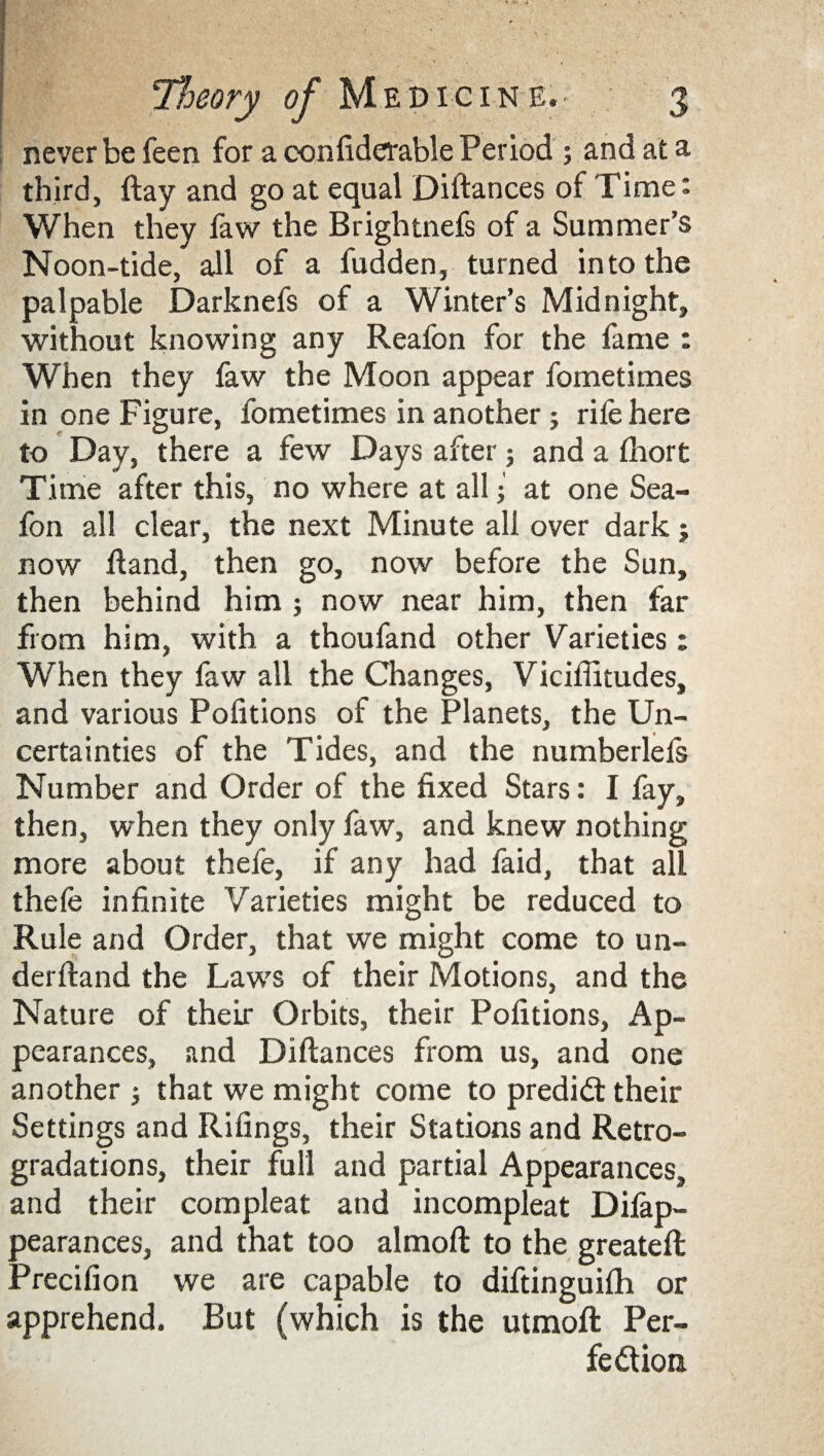 never be feen for a confiderable Period ; and at a third, ftay and go at equal Diftances of Time: When they faw the Brightnefs of a Summer’s Noon-tide, all of a fudden, turned into the palpable Darknefs of a Winter’s Midnight, without knowing any Reafon for the fame : When they faw the Moon appear fometimes in one Figure, fometimes in another 5 rife here to Day, there a few Days after; and a fhort Time after this, no where at all i at one Sea- fon all clear, the next Minute all over dark j now Hand, then go, now before the Sun, then behind him ; now near him, then far from him, with a thoufand other Varieties; When they faw all the Changes, Viciffitudes, and various Portions of the Planets, the Un¬ certainties of the Tides, and the numberlefs Number and Order of the fixed Stars: I fay, then, when they only faw, and knew nothing more about thefe, if any had faid, that all thefe infinite Varieties might be reduced to Rule and Order, that we might come to un- derftand the Laws of their Motions, and the Nature of their Orbits, their Pofitions, Ap¬ pearances, and Diftances from us, and one another that we might come to predict their Settings and Rifings, their Stations and Retro- gradations, their full and partial Appearances, and their compleat and incompleat Difap- pearances, and that too almoft to the greateft Precifion we are capable to diftinguifti or apprehend. But (which is the utmoft Per¬ fection