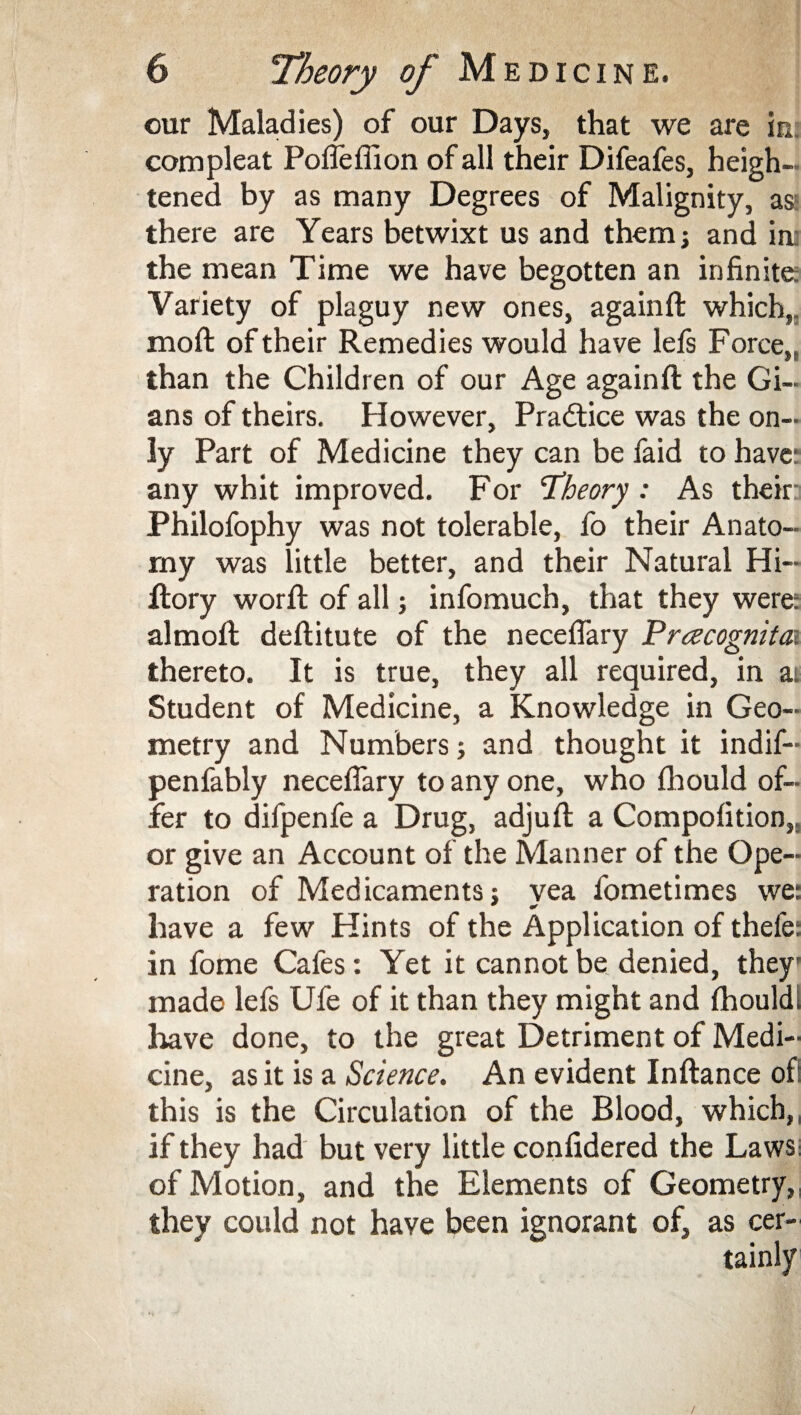 our Maladies) of our Days, that we are in. compleat Poflefllon of all their Difeafes, heigh¬ tened by as many Degrees of Malignity, as: there are Years betwixt us and them; and in; the mean Time we have begotten an infinite; Variety of plaguy new ones, againft which,, moil of their Remedies would have lefs Force,, than the Children of our Age againft the Gi¬ ans of theirs. However, Practice was the on¬ ly Part of Medicine they can be faid to have: any whit improved. For ‘Theory : As their Philofophy was not tolerable, fo their Anato¬ my was little better, and their Natural Hi- ftory worft of all; infomuch, that they were: almoft deftitute of the neceflary Prcecognita?. thereto. It is true, they all required, in a. Student of Medicine, a Knowledge in Geo¬ metry and Numbers; and thought it indif- penfably neceflary to any one, who fhould of¬ fer to difpenfe a Drug, adjuft a Compofition,, or give an Account of the Manner of the Ope¬ ration of Medicaments; vea fometimes we: have a few Hints of the Application of theie: in fome Cafes: Yet it cannot be denied, they' made lefs Ufe of it than they might and fhould; have done, to the great Detriment of Medi¬ cine, as it is a Science. An evident Inftance of this is the Circulation of the Blood, which,, if they had but very little confidered the Laws; of Motion, and the Elements of Geometry,, they could not have been ignorant of, as cer-