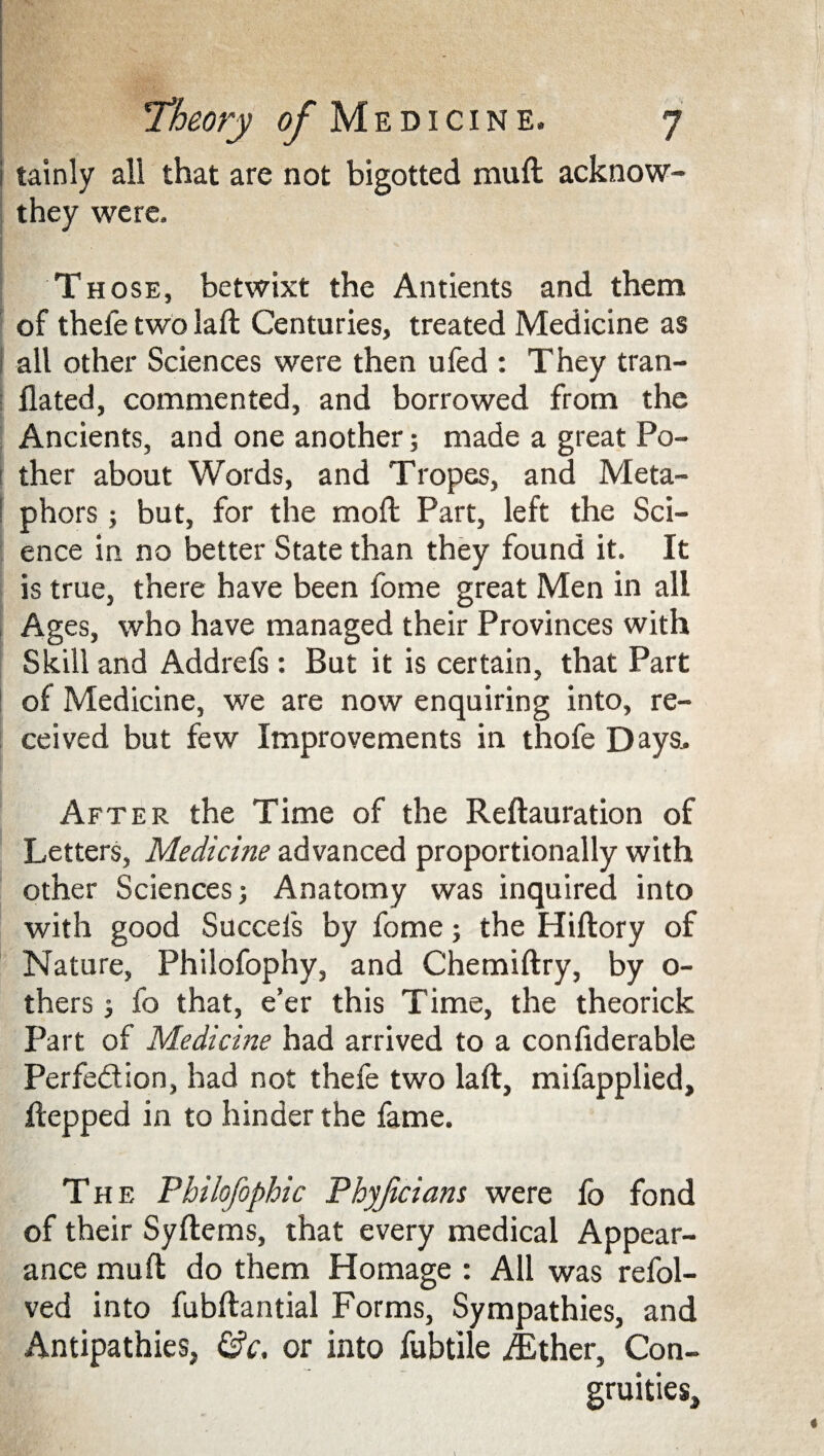 i tainly all that are not bigotted muft acknow- they were. Those, betwixt the Antients and them of thefe two laft Centuries, treated Medicine as | all other Sciences were then ufed : They tran- flated, commented, and borrowed from the Ancients, and one another; made a great Po¬ ther about Words, and Tropes, and Meta¬ phors ; but, for the mod; Part, left the Sci¬ ence in no better State than they found it. It is true, there have been fome great Men in all Ages, who have managed their Provinces with Skill and Addrefs: But it is certain, that Part of Medicine, we are now enquiring into, re¬ ceived but few Improvements in thofe Days. After the Time of the Reftauration of Letters, Medicine advanced proportionally with other Sciences; Anatomy was inquired into with good Succels by fome; the Hiftory of Nature, Philofophy, and Chemiftry, by o- thers 3 fo that, e’er this Time, the theorick Part of Medicine had arrived to a confiderable Perfection, had not thefe two la ft, mifapplied, ftepped in to hinder the fame. The Fhilofophic Fhyjicians were fo fond of their Syftems, that every medical Appear¬ ance muft do them Homage : All was refol- ved into fubftantial Forms, Sympathies, and Antipathies, &c, or into fubtile iEther, Con- gruities,