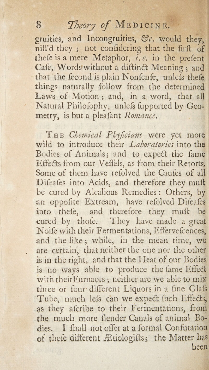 gruities, and Incongruities, &c. would they, nill’d they ; not confidering that the firft of thefe is a mere Metaphor, i.e. in the prefent Cafe, Words without a diftindt Meaning ; and that the fecond is plain Non fen fe, unlefs thefe things naturally follow from the determined Laws of Motion ; and, in a word, that all Natural Philofophy, unlefs fupported by Geo¬ metry, is but a pleafant Romance. The Chemical Pbyficians were yet more wild to introduce their Laboratories into the Bodies of Animals; and to expedt the fame Effedts from our Veflels, as from their Retorts. Some of them have refolved the Caufes of all Difeafes into Acids, and therefore they muft be cured by Alcalious Remedies: Others, by an oppohte Extream, have refolved Difeafes into thefe, and therefore they muft be cured by thofe. They have made a great Noife with their Fermentations, Effervefcences, and the like; while, in the mean time, we are certain, that neither the one nor the other is in the right, and that the Heat of our Bodies is no ways able to produce the fame Effedt with theirFurnaces; neither are we able to mix three or four different Liquors in a line Glafs Tube, much lels can we expect fuch Effedts, as they afcribe to their Fermentations, from the much more fender Canals of animal Bo¬ dies. 1 fhall not offer at a formal Confutation of thefe different iEtiologifts; the Matter has been