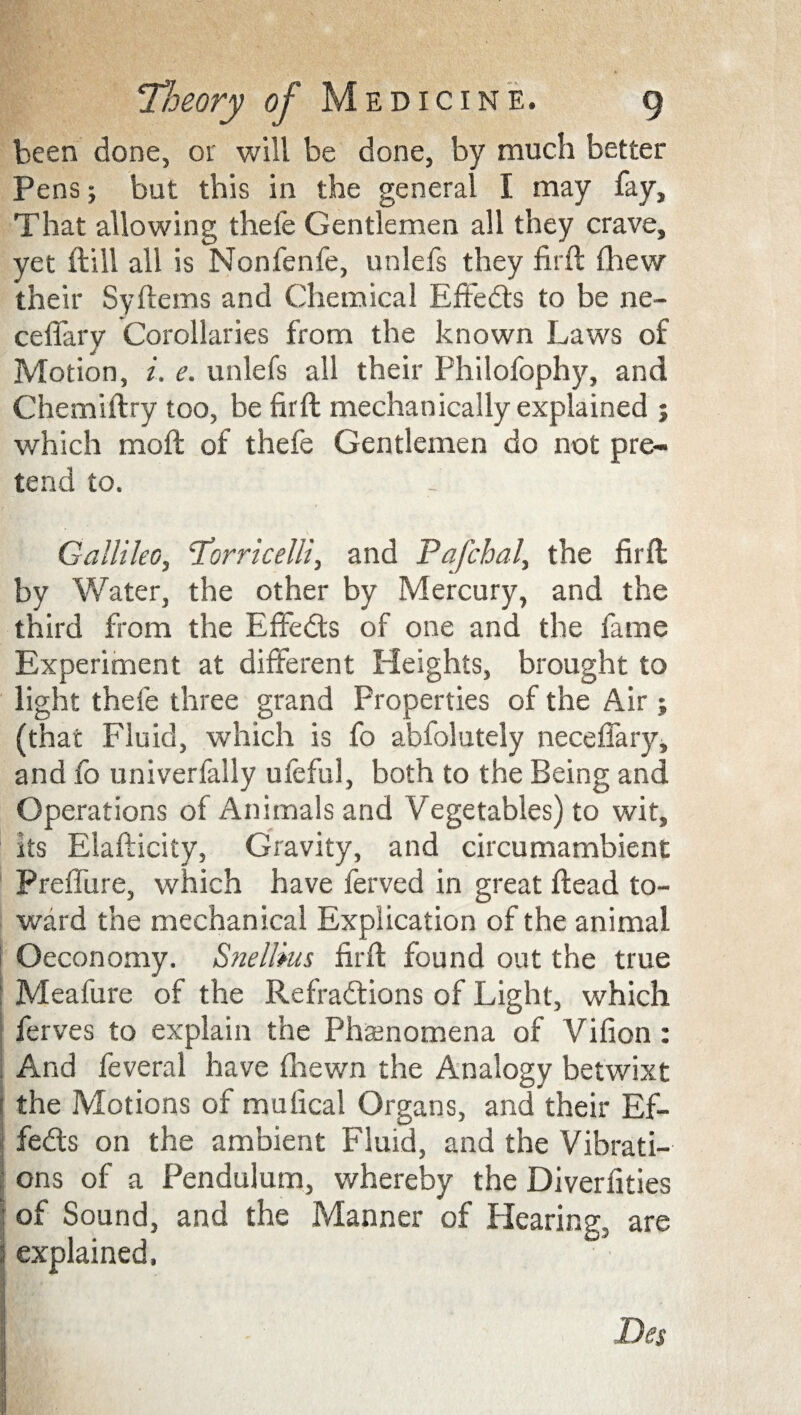 been done, or will be done, by much better Pens; but this in the general I may fay. That allowing thefe Gentlemen all they crave, yet dill all is Nonfenfe, unlefs they fil'd (hew their Sydems and Chemical Edeeds to be ne- cefiary Corollaries from the known Laws of Motion, i. e. unlefs all their Philofophy, and Chemidry too, be fird mechanically explained ; which mod of thefe Gentlemen do not pre¬ tend to. Gallileo, ‘Torricelli, and Pafchal, the fird by Water, the other by Mercury, and the third from the Effedts of one and the fame Experiment at different Heights, brought to light thefe three grand Properties of the Air ; (that Fluid, which is fo abfolutely neceffary, and fo univerfally ufeful, both to the Being and Operations of Animals and Vegetables) to wit. Its Eladicity, Gravity, and circumambient Preffure, which have ferved in great dead to¬ ward the mechanical Explication of the animal Oeconomy. Snellkis fird found out the true Meafure of the Refradtions of Light, which ferves to explain the Phenomena of Vifion : And feveral have {hewn the Analogy betwixt the Motions of mulical Organs, and their Ef¬ fedts on the ambient Fluid, and the Vibrati¬ ons of a Pendulum, whereby the Diverfities of Sound, and the Manner of Hearing, are explained.