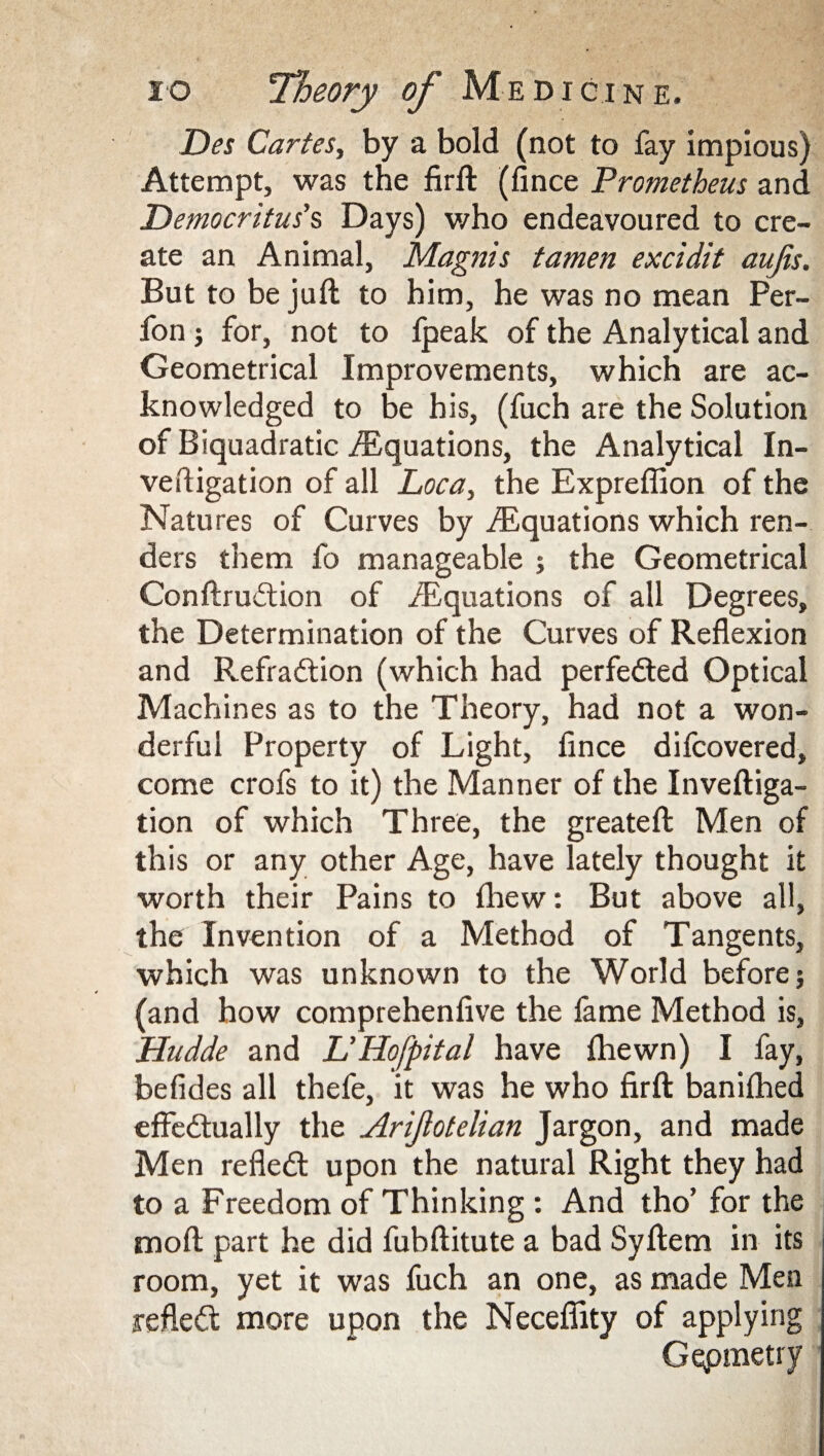 jDes Cartes, by a bold (not to fay impious) Attempt, was the firft (fince Prometheus and Democritus's Days) v/ho endeavoured to cre¬ ate an Animal, Magnis tamen excidit aujis. But to be juft to him, he was no mean Per- fon j for, not to fpeak of the Analytical and Geometrical Improvements, which are ac¬ knowledged to be his, (fuch are the Solution of Biquadratic ./Equations, the Analytical In- veftigation of all Loca, the Expreflion of the Natures of Curves by ./Equations which ren¬ ders them fo manageable ; the Geometrical Conftrudtion of /Equations of all Degrees, the Determination of the Curves of Reflexion and Refradtion (which had perfedted Optical Machines as to the Theory, had not a won¬ derful Property of Light, fince difcovered, come crofs to it) the Manner of the Inveftiga- tion of which Three, the greateft Men of this or any other Age, have lately thought it worth their Pains to fhew: But above all, the Invention of a Method of Tangents, which was unknown to the World before; (and how comprehenfive the fame Method is, Hudde and L'Hofpital have fliewn) I fay, befides all thefe, it was he who firft banifhed effedtually the Arijlotelian Jargon, and made Men refledt upon the natural Right they had to a Freedom of Thinking : And tho’ for the moft part he did fuhftitute a bad Syftem in its room, yet it was fuch an one, as made Men refledt more upon the Necefiity of applying Geometry